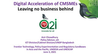 Digital Acceleration of CMSMEs
Leaving no business behind
Anir Chowdhury
Policy Advisor, a2i
ICT Division/Cabinet Division/UNDP Bangladesh
Frontier Technology, Policy Experimentation and Regulatory Sandboxes
in Asia and the Pacific, UNDESA and UNESCAP
June 3, 2021
 