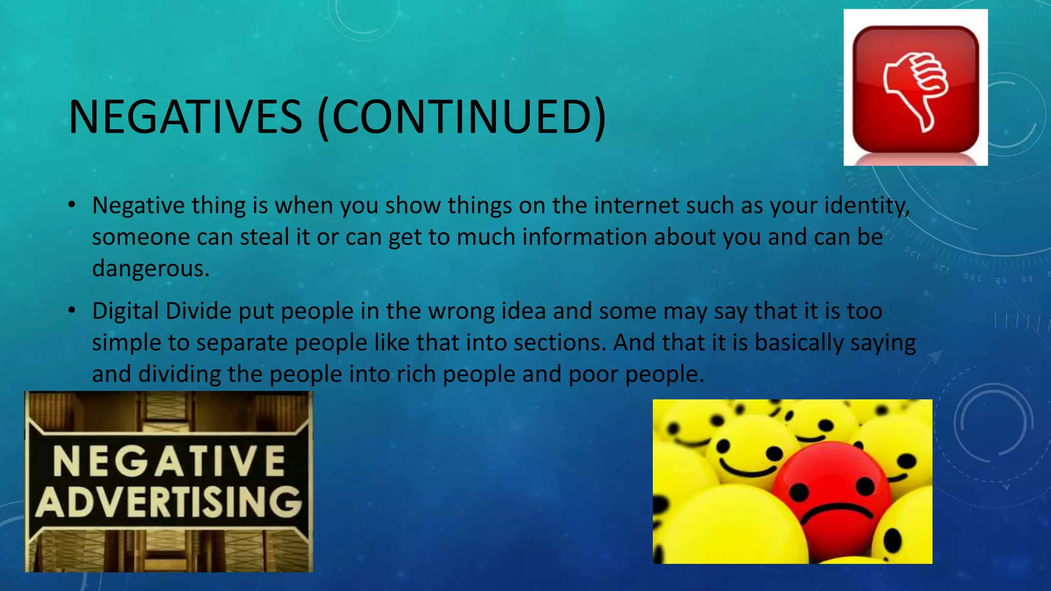NEGATIVES (CONTINUED)
• Negative thing is when you show things on the internet such as your identity,
someone can steal it or can get to much information about you and can be
dangerous.
• Digital Divide put people in the wrong idea and some may say that it is too
simple to separate people like that into sections. And that it is basically saying
and dividing the people into rich people and poor people.
 