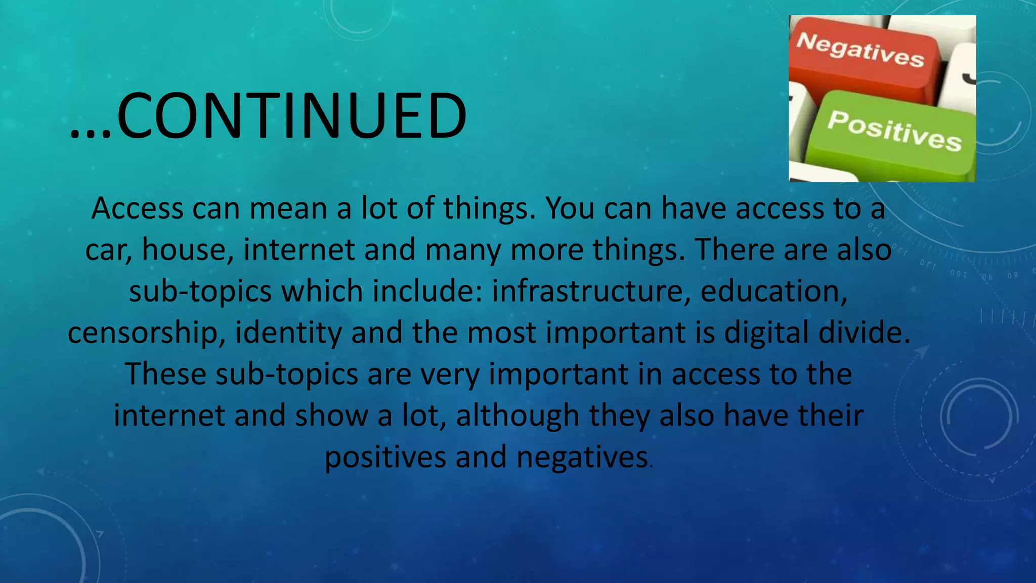 …CONTINUED
Access can mean a lot of things. You can have access to a
car, house, internet and many more things. There are also
sub-topics which include: infrastructure, education,
censorship, identity and the most important is digital divide.
These sub-topics are very important in access to the
internet and show a lot, although they also have their
positives and negatives.
 
