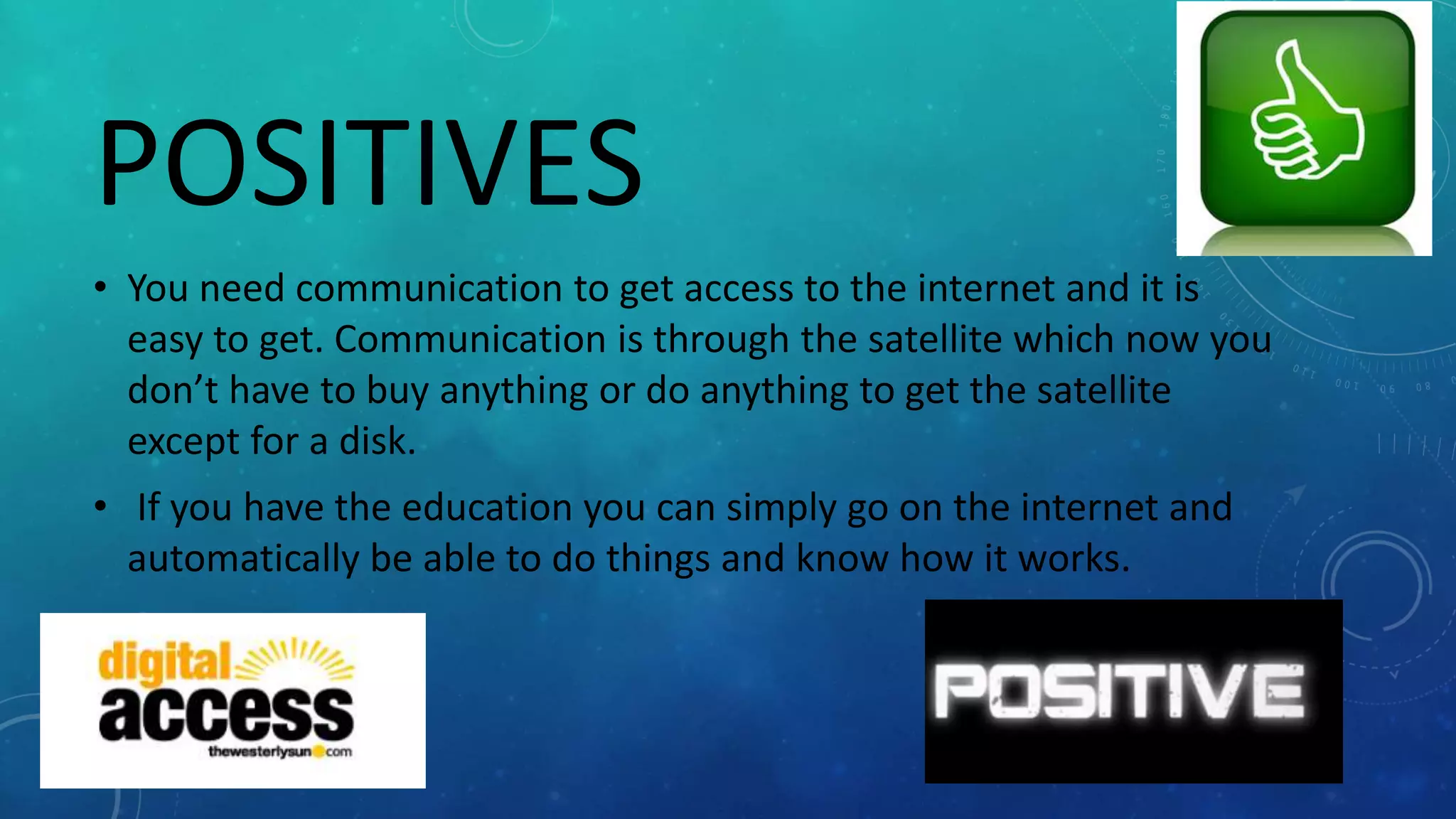 POSITIVES
• You need communication to get access to the internet and it is
easy to get. Communication is through the satellite which now you
don’t have to buy anything or do anything to get the satellite
except for a disk.
• If you have the education you can simply go on the internet and
automatically be able to do things and know how it works.
 