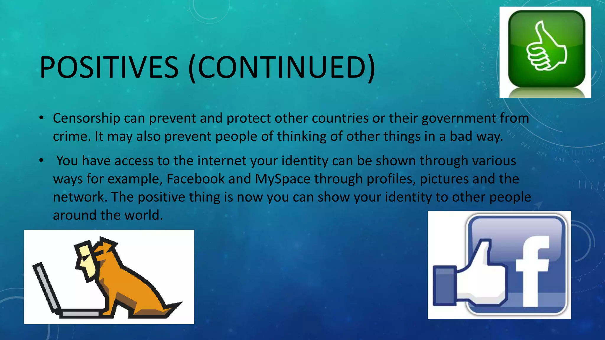 POSITIVES (CONTINUED)
• Censorship can prevent and protect other countries or their government from
crime. It may also prevent people of thinking of other things in a bad way.
• You have access to the internet your identity can be shown through various
ways for example, Facebook and MySpace through profiles, pictures and the
network. The positive thing is now you can show your identity to other people
around the world.
 