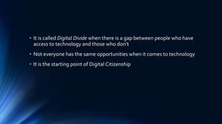 • It is called Digital Divide when there is a gap between people who have
access to technology and those who don’t
• Not everyone has the same opportunities when it comes to technology
• It is the starting point of Digital Citizenship
 