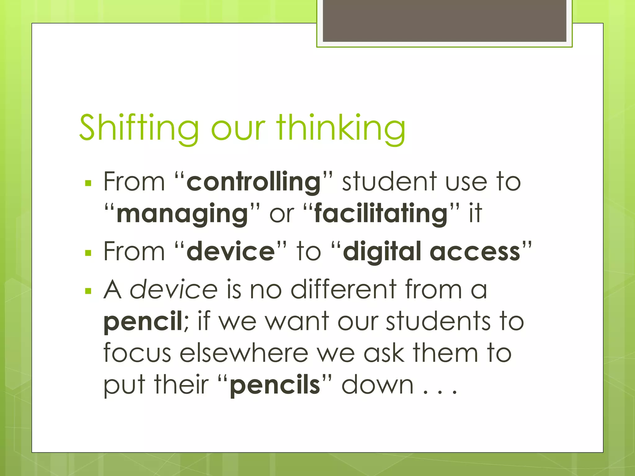 Shifting our thinking
 From “controlling” student use to
“managing” or “facilitating” it
 From “device” to “digital access”
 A device is no different from a
pencil; if we want our students to
focus elsewhere we ask them to
put their “pencils” down . . .
 