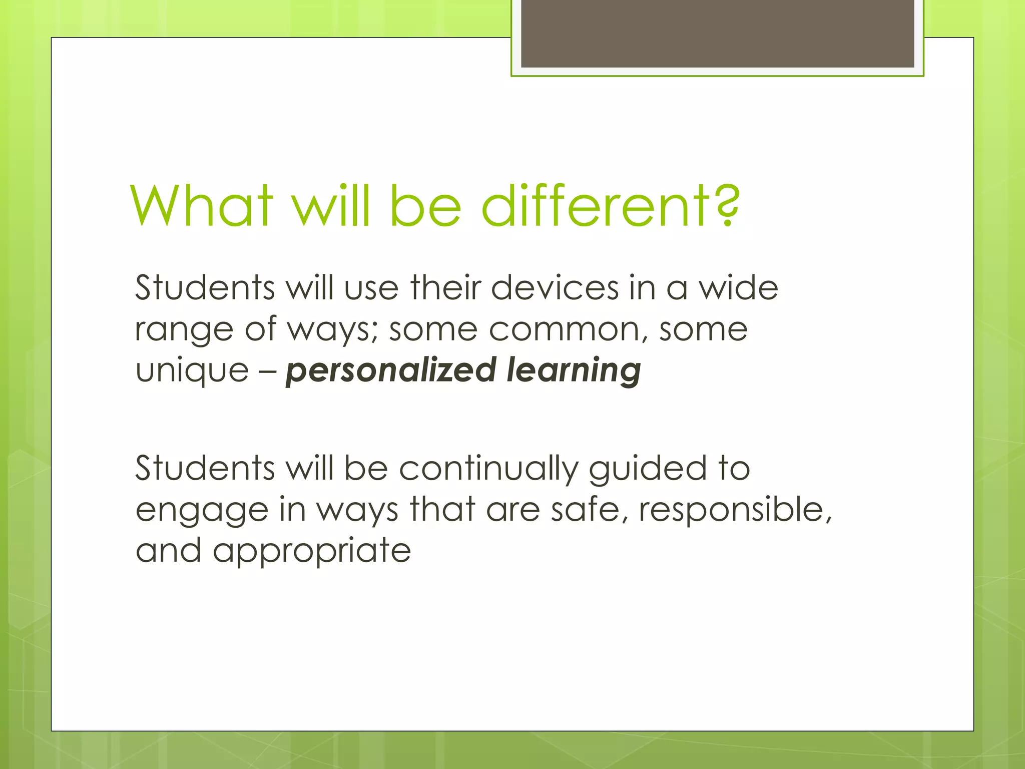 What will be different?
Students will use their devices in a wide
range of ways; some common, some
unique – personalized learning
Students will be continually guided to
engage in ways that are safe, responsible,
and appropriate
 