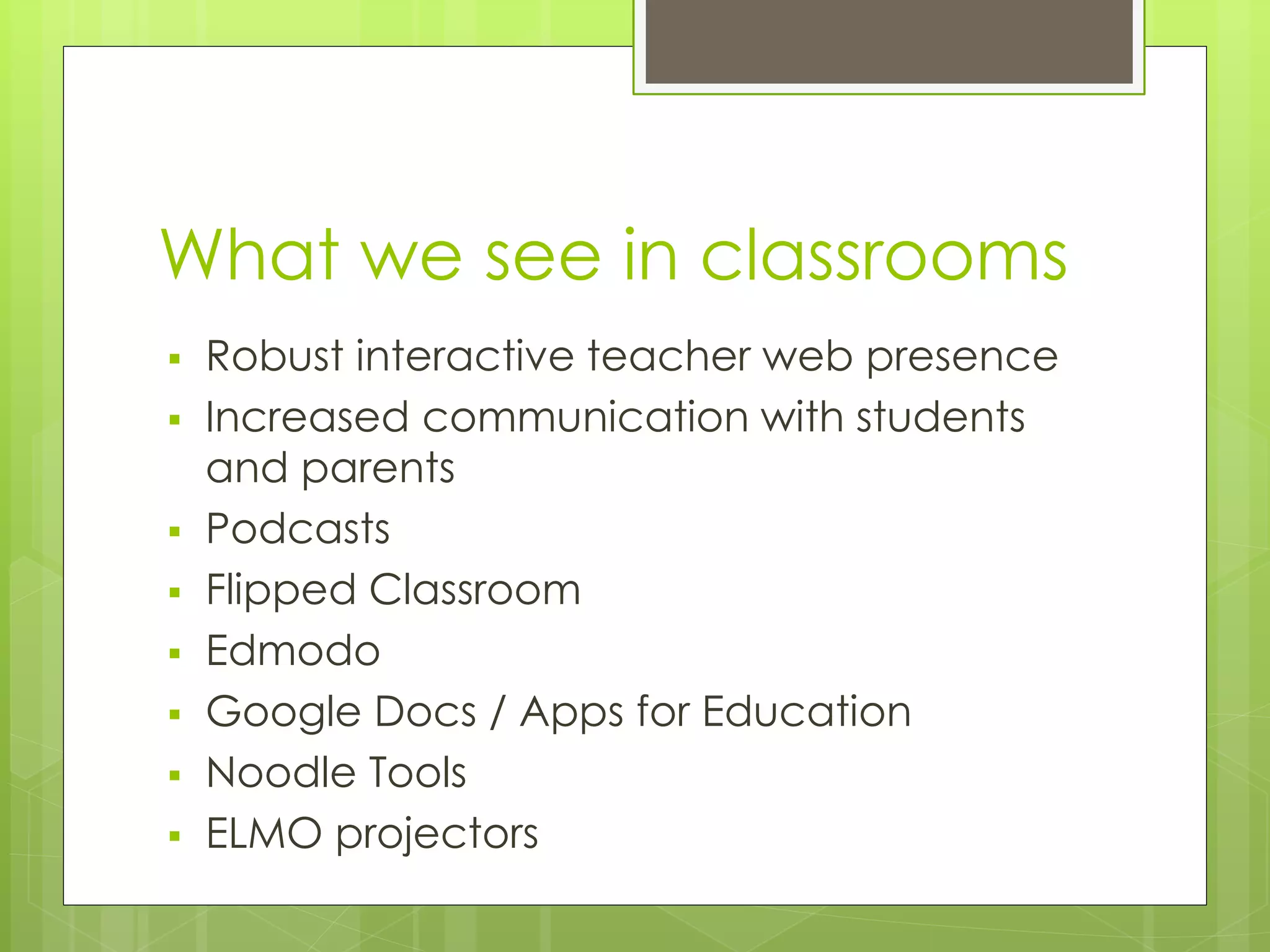 What we see in classrooms
 Robust interactive teacher web presence
 Increased communication with students
and parents
 Podcasts
 Flipped Classroom
 Edmodo
 Google Docs / Apps for Education
 Noodle Tools
 ELMO projectors
 