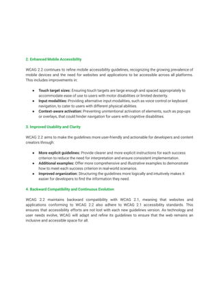 2. Enhanced Mobile Accessibility
WCAG 2.2 continues to refine mobile accessibility guidelines, recognizing the growing prevalence of
mobile devices and the need for websites and applications to be accessible across all platforms.
This includes improvements in:
● Touch target sizes: Ensuring touch targets are large enough and spaced appropriately to
accommodate ease of use to users with motor disabilities or limited dexterity.
● Input modalities: Providing alternative input modalities, such as voice control or keyboard
navigation, to cater to users with different physical abilities.
● Context-aware activation: Preventing unintentional activation of elements, such as pop-ups
or overlays, that could hinder navigation for users with cognitive disabilities.
3. Improved Usability and Clarity
WCAG 2.2 aims to make the guidelines more user-friendly and actionable for developers and content
creators through:
● More explicit guidelines: Provide clearer and more explicit instructions for each success
criterion to reduce the need for interpretation and ensure consistent implementation.
● Additional examples: Offer more comprehensive and illustrative examples to demonstrate
how to meet each success criterion in real-world scenarios.
● Improved organization: Structuring the guidelines more logically and intuitively makes it
easier for developers to find the information they need.
4. Backward Compatibility and Continuous Evolution
WCAG 2.2 maintains backward compatibility with WCAG 2.1, meaning that websites and
applications conforming to WCAG 2.2 also adhere to WCAG 2.1 accessibility standards. This
ensures that accessibility efforts are not lost with each new guidelines version. As technology and
user needs evolve, WCAG will adapt and refine its guidelines to ensure that the web remains an
inclusive and accessible space for all.
 
