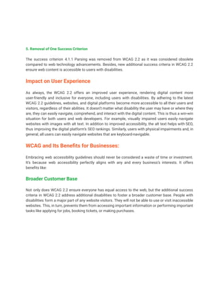 5. Removal of One Success Criterion
The success criterion 4.1.1 Parsing was removed from WCAG 2.2 as it was considered obsolete
compared to web technology advancements. Besides, new additional success criteria in WCAG 2.2
ensure web content is accessible to users with disabilities.
Impact on User Experience
As always, the WCAG 2.2 offers an improved user experience, rendering digital content more
user-friendly and inclusive for everyone, including users with disabilities. By adhering to the latest
WCAG 2.2 guidelines, websites, and digital platforms become more accessible to all their users and
visitors, regardless of their abilities. It doesn’t matter what disability the user may have or where they
are, they can easily navigate, comprehend, and interact with the digital content. This is thus a win-win
situation for both users and web developers. For example, visually impaired users easily navigate
websites with images with alt text. In addition to improved accessibility, the alt text helps with SEO,
thus improving the digital platform’s SEO rankings. Similarly, users with physical impairments and, in
general, all users can easily navigate websites that are keyboard-navigable.
WCAG and Its Benefits for Businesses:
Embracing web accessibility guidelines should never be considered a waste of time or investment.
It’s because web accessibility perfectly aligns with any and every business’s interests. It offers
benefits like:
Broader Customer Base
Not only does WCAG 2.2 ensure everyone has equal access to the web, but the additional success
criteria in WCAG 2.2 address additional disabilities to foster a broader customer base. People with
disabilities form a major part of any website visitors. They will not be able to use or visit inaccessible
websites. This, in turn, prevents them from accessing important information or performing important
tasks like applying for jobs, booking tickets, or making purchases.
 