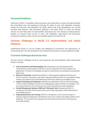 Increased Compliance
Adhering to WCAG 2.2 guidelines helps businesses and organizations comply with legal standards
like accessibility laws and regulations protecting the rights of users with disabilities. Examples
include the Americans with Disabilities Act (ADA), Section 508 of the Rehabilitation Act, and the
European Web Directive. With businesses adhering to the latest WCAG 2.2, there are reduced
chances of users filing cases for inaccessibility. Businesses thus save money by avoiding lawsuits.
Besides, by ensuring equal access to users with disabilities, organizations and businesses
contribute to creating a more inclusive and equitable digital environment for all.
Common Challenges in WCAG 2.2 Implementation and Useful
Solutions:
Implementing WCAG 2.2 can be complex and challenging for businesses and organizations, as
incorporating them into web development and maintenance processes can pose significant hurdles.
5 Common Challenges Businesses Face
The five common challenges faced by most businesses and web developers while implementing
WCAG 2.2 include:
● Lack of Awareness and Understanding: Many businesses and organizations lack a
comprehensive understanding of WCAG 2.2 and its implications for their websites and
applications. This lack of knowledge can lead to unintentional non-compliance and potential
legal issues.
● Resource Constraints: Implementing WCAG 2.2 often requires significant financial and
human resources. Businesses may need to allocate additional funds for accessibility testing,
training, and software tools while dedicating staff time to address accessibility issues.
● Legacy Technology and Codebases: Websites and applications built on older technologies
or with complex codebases may be more challenging to adapt to WCAG 2.2 standards. This
can require extensive, time-consuming, and costly refactoring and code remediation.
● Content Management Systems (CMS) and Third-party Tools: Integrating WCAG 2.2
compliance into CMS and third-party tools can be tricky, especially in tools lacking built-in
accessibility features.
● Ongoing Maintenance and Testing: WCAG 2.2 compliance is not a one-time project. It
requires ongoing maintenance and testing to ensure new content and updates adhere to the
guidelines. This can add to the ongoing costs and resource demands for maintaining an
accessible website.
 