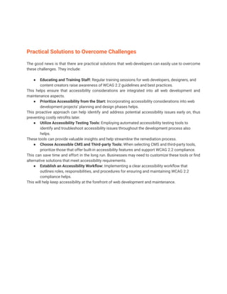 Practical Solutions to Overcome Challenges
The good news is that there are practical solutions that web developers can easily use to overcome
these challenges. They include:
● Educating and Training Staff: Regular training sessions for web developers, designers, and
content creators raise awareness of WCAG 2.2 guidelines and best practices.
This helps ensure that accessibility considerations are integrated into all web development and
maintenance aspects.
● Prioritize Accessibility from the Start: Incorporating accessibility considerations into web
development projects’ planning and design phases helps.
This proactive approach can help identify and address potential accessibility issues early on, thus
preventing costly retrofits later.
● Utilize Accessibility Testing Tools: Employing automated accessibility testing tools to
identify and troubleshoot accessibility issues throughout the development process also
helps.
These tools can provide valuable insights and help streamline the remediation process.
● Choose Accessible CMS and Third-party Tools: When selecting CMS and third-party tools,
prioritize those that offer built-in accessibility features and support WCAG 2.2 compliance.
This can save time and effort in the long run. Businesses may need to customize these tools or find
alternative solutions that meet accessibility requirements.
● Establish an Accessibility Workflow: Implementing a clear accessibility workflow that
outlines roles, responsibilities, and procedures for ensuring and maintaining WCAG 2.2
compliance helps.
This will help keep accessibility at the forefront of web development and maintenance.
 