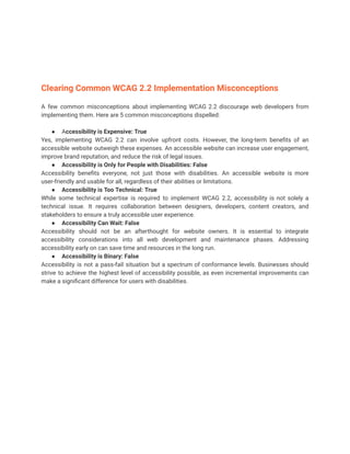 Clearing Common WCAG 2.2 Implementation Misconceptions
A few common misconceptions about implementing WCAG 2.2 discourage web developers from
implementing them. Here are 5 common misconceptions dispelled:
● Accessibility is Expensive: True
Yes, implementing WCAG 2.2 can involve upfront costs. However, the long-term benefits of an
accessible website outweigh these expenses. An accessible website can increase user engagement,
improve brand reputation, and reduce the risk of legal issues.
● Accessibility is Only for People with Disabilities: False
Accessibility benefits everyone, not just those with disabilities. An accessible website is more
user-friendly and usable for all, regardless of their abilities or limitations.
● Accessibility is Too Technical: True
While some technical expertise is required to implement WCAG 2.2, accessibility is not solely a
technical issue. It requires collaboration between designers, developers, content creators, and
stakeholders to ensure a truly accessible user experience.
● Accessibility Can Wait: False
Accessibility should not be an afterthought for website owners. It is essential to integrate
accessibility considerations into all web development and maintenance phases. Addressing
accessibility early on can save time and resources in the long run.
● Accessibility is Binary: False
Accessibility is not a pass-fail situation but a spectrum of conformance levels. Businesses should
strive to achieve the highest level of accessibility possible, as even incremental improvements can
make a significant difference for users with disabilities.
 