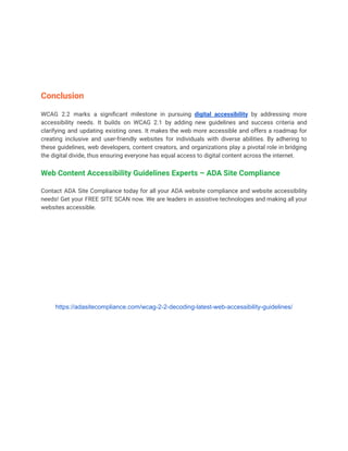 Conclusion
WCAG 2.2 marks a significant milestone in pursuing digital accessibility by addressing more
accessibility needs. It builds on WCAG 2.1 by adding new guidelines and success criteria and
clarifying and updating existing ones. It makes the web more accessible and offers a roadmap for
creating inclusive and user-friendly websites for individuals with diverse abilities. By adhering to
these guidelines, web developers, content creators, and organizations play a pivotal role in bridging
the digital divide, thus ensuring everyone has equal access to digital content across the internet.
Web Content Accessibility Guidelines Experts – ADA Site Compliance
Contact ADA Site Compliance today for all your ADA website compliance and website accessibility
needs! Get your FREE SITE SCAN now. We are leaders in assistive technologies and making all your
websites accessible.
https://adasitecompliance.com/wcag-2-2-decoding-latest-web-accessibility-guidelines/
 