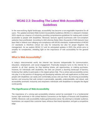 WCAG 2.2: Decoding The Latest Web Accessibility
Guidelines
In the ever-evolving digital landscape, accessibility has become a non-negotiable imperative for all
users. The updated and latest Web Content Accessibility Guidelines (WCAG) 2.2, released in October
2023, stands as a beacon of inclusivity, providing comprehensive guidelines for making web content
accessible to people with disabilities. Moreover, lawsuits against businesses with non-compliant
websites have proliferated. According to ADA attorney Nolan Klein, thousands of ADA lawsuits have
been filed in federal court alleging non-compliance with WCAG standards. Implementation of WCAG
2.2 standards is therefore critical not only for inclusivity but also for proper litigation risk
management. As we explore WCAG 2.2 and its anticipated updates in 2023, this article aims to
simplify its complexities, shedding light on the importance of web accessibility for the general
public.
What is Web Accessibility?
In today’s interconnected world, the Internet has become indispensable for communication,
education, employment, and social engagement. Practically everyone turns to the internet for a
solution to all their queries, be they booking tickets, job opportunities, or making purchases.
However, for individuals with disabilities, the web can present a daunting landscape of barriers,
hindering their ability to participate in the digital sphere fully. This is where web accessibility comes
into play. It is the practice of designing and developing websites and web applications so that even
people with disabilities can easily and comfortably access and use them. By removing accessibility
barriers and ensuring that web content is perceivable, operable, understandable, and robust, web
accessibility promotes inclusivity and empowers individuals with disabilities to navigate the digital
world quickly.
The Significance of Web Accessibility
The importance of a strong web accessibility initiative cannot be overstated. It is a fundamental
human right enshrined in the United Nations Convention on the Rights of Persons with Disabilities
(CRPD). Moreover, web accessibility makes good business sense. By catering to a broader audience,
businesses can expand their customer base, enhance their brand reputation, and gain a competitive
edge.
 