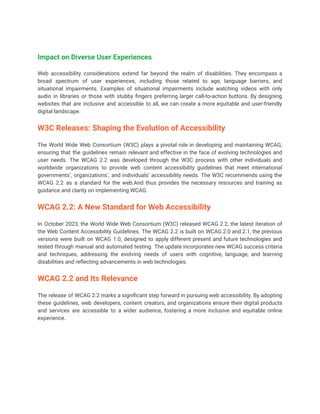 Impact on Diverse User Experiences
Web accessibility considerations extend far beyond the realm of disabilities. They encompass a
broad spectrum of user experiences, including those related to age, language barriers, and
situational impairments. Examples of situational impairments include watching videos with only
audio in libraries or those with stubby fingers preferring larger call-to-action buttons. By designing
websites that are inclusive and accessible to all, we can create a more equitable and user-friendly
digital landscape.
W3C Releases: Shaping the Evolution of Accessibility
The World Wide Web Consortium (W3C) plays a pivotal role in developing and maintaining WCAG,
ensuring that the guidelines remain relevant and effective in the face of evolving technologies and
user needs. The WCAG 2.2 was developed through the W3C process with other individuals and
worldwide organizations to provide web content accessibility guidelines that meet international
governments’, organizations’, and individuals’ accessibility needs. The W3C recommends using the
WCAG 2.2 as a standard for the web.And thus provides the necessary resources and training as
guidance and clarity on implementing WCAG.
WCAG 2.2: A New Standard for Web Accessibility
In October 2023, the World Wide Web Consortium (W3C) released WCAG 2.2, the latest iteration of
the Web Content Accessibility Guidelines. The WCAG 2.2 is built on WCAG 2.0 and 2.1, the previous
versions were built on WCAG 1.0, designed to apply different present and future technologies and
tested through manual and automated testing. The update incorporates new WCAG success criteria
and techniques, addressing the evolving needs of users with cognitive, language, and learning
disabilities and reflecting advancements in web technologies.
WCAG 2.2 and Its Relevance
The release of WCAG 2.2 marks a significant step forward in pursuing web accessibility. By adopting
these guidelines, web developers, content creators, and organizations ensure their digital products
and services are accessible to a wider audience, fostering a more inclusive and equitable online
experience.
 