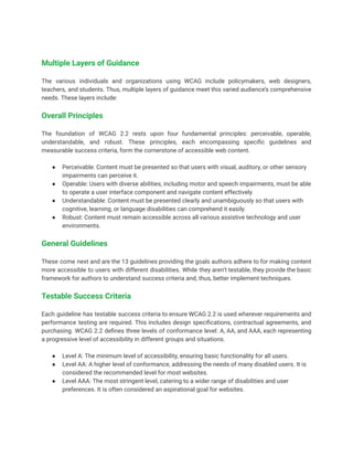 Multiple Layers of Guidance
The various individuals and organizations using WCAG include policymakers, web designers,
teachers, and students. Thus, multiple layers of guidance meet this varied audience’s comprehensive
needs. These layers include:
Overall Principles
The foundation of WCAG 2.2 rests upon four fundamental principles: perceivable, operable,
understandable, and robust. These principles, each encompassing specific guidelines and
measurable success criteria, form the cornerstone of accessible web content.
● Perceivable: Content must be presented so that users with visual, auditory, or other sensory
impairments can perceive it.
● Operable: Users with diverse abilities, including motor and speech impairments, must be able
to operate a user interface component and navigate content effectively.
● Understandable: Content must be presented clearly and unambiguously so that users with
cognitive, learning, or language disabilities can comprehend it easily.
● Robust: Content must remain accessible across all various assistive technology and user
environments.
General Guidelines
These come next and are the 13 guidelines providing the goals authors adhere to for making content
more accessible to users with different disabilities. While they aren’t testable, they provide the basic
framework for authors to understand success criteria and, thus, better implement techniques.
Testable Success Criteria
Each guideline has testable success criteria to ensure WCAG 2.2 is used wherever requirements and
performance testing are required. This includes design specifications, contractual agreements, and
purchasing. WCAG 2.2 defines three levels of conformance level: A, AA, and AAA, each representing
a progressive level of accessibility in different groups and situations.
● Level A: The minimum level of accessibility, ensuring basic functionality for all users.
● Level AA: A higher level of conformance, addressing the needs of many disabled users. It is
considered the recommended level for most websites.
● Level AAA: The most stringent level, catering to a wider range of disabilities and user
preferences. It is often considered an aspirational goal for websites.
 