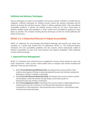 Sufficient and Advisory Techniques
Various techniques are used for each guideline and success criterion in WCAG 2.2, divided into two
categories. Sufficient techniques for meeting success criteria and advisory techniques that let
authors go beyond the individual success criteria to address guidelines better. They may address
accessibility problems or barriers the testable success criteria do not cover. These layers of
guidance together guide web developers to make content more accessible by applying as many
layers as possible. This includes including advisory techniques so that the content addresses the
needs of most users.
WCAG 2.2: A Watershed Moment in Digital Accessibility
WCAG 2.2 addresses the ever-changing technological landscape and evolving user needs, thus
emerging as a pivotal step forward from its predecessor, WCAG 2.1. This enhanced iteration
introduces nine tool accessibility guidelines and new success criteria meticulously crafted to
enhance accessibility for users with visual, physical, and cognitive disabilities. These additional
success criteria encourage:
1. Improved Focus Management
WCAG 2.2 introduces three enhanced focus management success criteria catering to users with
motor impairments. These success criteria enable users to navigate web content smoothly and
efficiently. These success criteria are:
● 2.4.11 Focus Not Obscured (Minimum) (AA): According to this success criterion, there
might be some degree of hiding or obscuring keyboard-focused user interface components
like buttons or links in a website or app design.
● 2.4.12 Focus Not Obscured (Enhanced) (AAA): According to this success criterion, content
web developers create, like website and app design, cannot hide any part of
keyword-focused user interface components.
● 2.4.13 Focus Appearance (AAA): According to this success criterion, visible keyboard focus
indicator parts must be a minimum of a 2 CSS pixel thick perimeter of unfocused
components or sub-components. They should also have a minimal 3:1 ratio between pixels
in focused and unfocused states.
 
