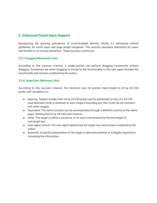2. Enhanced Touch Input Support
Recognizing the growing prevalence of touch-enabled devices, WCAG 2.2 introduces refined
guidelines for touch input and page break navigation. This ensures seamless interaction for users
with limited or no mouse interaction. These success criteria are:
2.5.7 Dragging Movements (AA)
According to this success criterion, a single pointer can perform dragging movements without
dragging. Exceptions are when dragging is crucial to the functionality or the user agent dictates the
functionality and remains unaltered by the author.
2.5.8 Target Size (Minimum) (AA)
According to this success criterion, the minimum size for pointer input targets is 24 by 24 CSS
pixels, with exceptions in:
● Spacing: Targets smaller than 24 by 24 CSS pixels can be positioned so that, if a 24 CSS
pixel diameter circle is centered on each target’s bounding box, the circles do not intersect
with other targets.
● Equivalent: The same function can be accomplished through a different control on the same
page, meeting the 24 by 24 CSS pixel criterion.
● Inline: The target is within a sentence, or its size is constrained by the line height of
non-target text.
● User-agent control: The user agent determines the target size and remains unaltered by the
author.
● Essential: A specific presentation of the target is deemed essential or is legally required for
conveying the information.
 