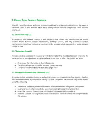 3. Clearer Color Contrast Guidance
WCAG 2.2 provides clearer and more stringent guidelines for color contrast to address the needs of
low-vision users. It thus ensures text is easily distinguishable from its background. These success
criteria are:
3.2.6 Consistent Help (A)
According to this success criterion, if web pages include certain help mechanisms like human
contact details, human contact mechanisms, self-help options, and fully automated contact
mechanisms, they should maintain a consistent order across multiple pages unless a user-initiated
change occurs.
3.3.7 Redundant Entry (A)
According to this success criterion, user-provided information that must be repeatedly entered in the
same process is auto-populated or made available for the user to select. Exceptions are when:
● Re-entering the information is deemed essential
● The information is necessary for ensuring content security
● The previously entered information is no longer valid
3.3.8 Accessible Authentication (Minimum) (AA)
According to this success criterion, an authentication process does not mandate cognitive function
tests like remembering a password or solving a puzzle. Exceptions are when the step offers at least
one of the following:
● Alternative: Another authentication method that doesn’t involve a cognitive function test.
● Mechanism: A mechanism aids the user in completing the cognitive function test.
● Object Recognition: The cognitive function test involves recognizing objects.
● Personal Content: The cognitive function test identifies non-text content the user provides to
the website.
 