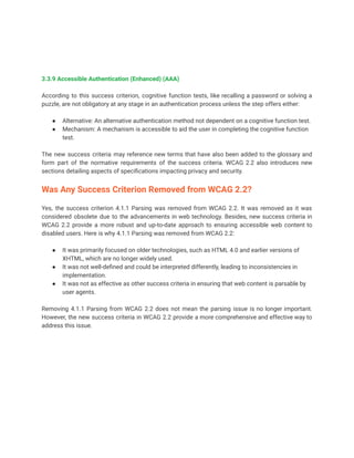 3.3.9 Accessible Authentication (Enhanced) (AAA)
According to this success criterion, cognitive function tests, like recalling a password or solving a
puzzle, are not obligatory at any stage in an authentication process unless the step offers either:
● Alternative: An alternative authentication method not dependent on a cognitive function test.
● Mechanism: A mechanism is accessible to aid the user in completing the cognitive function
test.
The new success criteria may reference new terms that have also been added to the glossary and
form part of the normative requirements of the success criteria. WCAG 2.2 also introduces new
sections detailing aspects of specifications impacting privacy and security.
Was Any Success Criterion Removed from WCAG 2.2?
Yes, the success criterion 4.1.1 Parsing was removed from WCAG 2.2. It was removed as it was
considered obsolete due to the advancements in web technology. Besides, new success criteria in
WCAG 2.2 provide a more robust and up-to-date approach to ensuring accessible web content to
disabled users. Here is why 4.1.1 Parsing was removed from WCAG 2.2:
● It was primarily focused on older technologies, such as HTML 4.0 and earlier versions of
XHTML, which are no longer widely used.
● It was not well-defined and could be interpreted differently, leading to inconsistencies in
implementation.
● It was not as effective as other success criteria in ensuring that web content is parsable by
user agents.
Removing 4.1.1 Parsing from WCAG 2.2 does not mean the parsing issue is no longer important.
However, the new success criteria in WCAG 2.2 provide a more comprehensive and effective way to
address this issue.
 