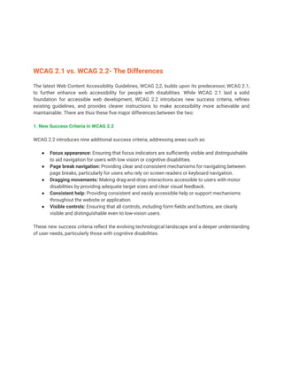 WCAG 2.1 vs. WCAG 2.2- The Differences
The latest Web Content Accessibility Guidelines, WCAG 2,2, builds upon its predecessor, WCAG 2.1,
to further enhance web accessibility for people with disabilities. While WCAG 2.1 laid a solid
foundation for accessible web development, WCAG 2.2 introduces new success criteria, refines
existing guidelines, and provides clearer instructions to make accessibility more achievable and
maintainable. There are thus these five major differences between the two:
1. New Success Criteria in WCAG 2.2
WCAG 2.2 introduces nine additional success criteria, addressing areas such as:
● Focus appearance: Ensuring that focus indicators are sufficiently visible and distinguishable
to aid navigation for users with low vision or cognitive disabilities.
● Page break navigation: Providing clear and consistent mechanisms for navigating between
page breaks, particularly for users who rely on screen readers or keyboard navigation.
● Dragging movements: Making drag-and-drop interactions accessible to users with motor
disabilities by providing adequate target sizes and clear visual feedback.
● Consistent help: Providing consistent and easily accessible help or support mechanisms
throughout the website or application.
● Visible controls: Ensuring that all controls, including form fields and buttons, are clearly
visible and distinguishable even to low-vision users.
These new success criteria reflect the evolving technological landscape and a deeper understanding
of user needs, particularly those with cognitive disabilities.
 