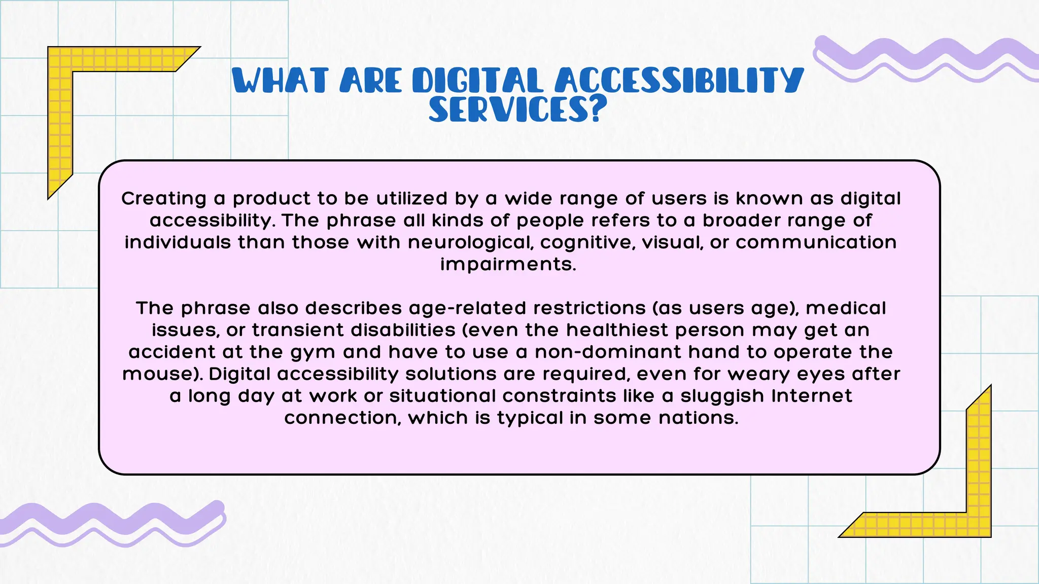 WHAT ARE DIGITAL ACCESSIBILITY
SERVICES?
Creating a product to be utilized by a wide range of users is known as digital
accessibility. The phrase all kinds of people refers to a broader range of
individuals than those with neurological, cognitive, visual, or communication
impairments.
The phrase also describes age-related restrictions (as users age), medical
issues, or transient disabilities (even the healthiest person may get an
accident at the gym and have to use a non-dominant hand to operate the
mouse). Digital accessibility solutions are required, even for weary eyes after
a long day at work or situational constraints like a sluggish Internet
connection, which is typical in some nations.
 