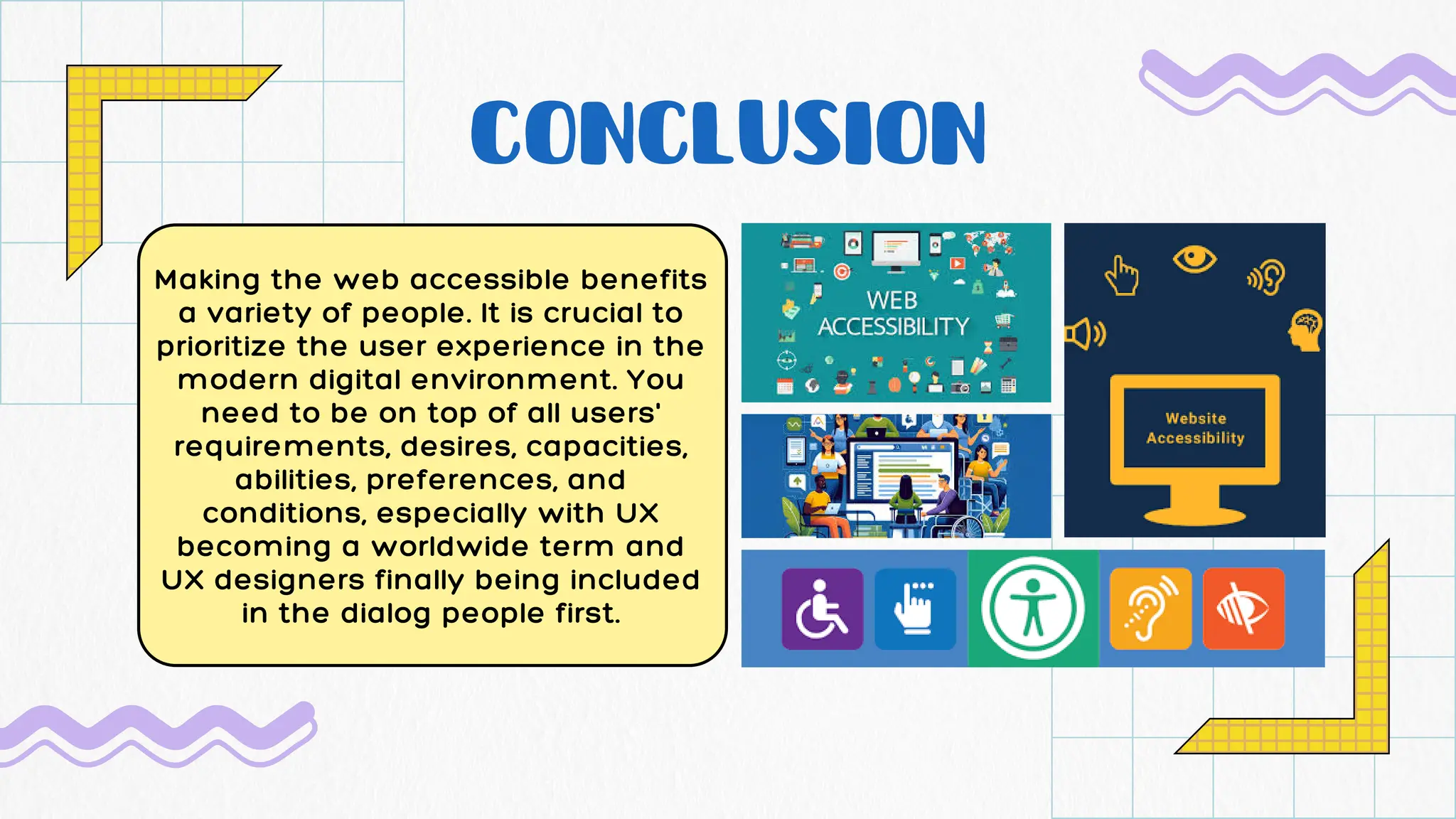 CONCLUSION
Making the web accessible benefits
a variety of people. It is crucial to
prioritize the user experience in the
modern digital environment. You
need to be on top of all users'
requirements, desires, capacities,
abilities, preferences, and
conditions, especially with UX
becoming a worldwide term and
UX designers finally being included
in the dialog people first.
 
