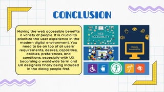 CONCLUSION
Making the web accessible benefits
a variety of people. It is crucial to
prioritize the user experience in the
modern digital environment. You
need to be on top of all users'
requirements, desires, capacities,
abilities, preferences, and
conditions, especially with UX
becoming a worldwide term and
UX designers finally being included
in the dialog people first.
 