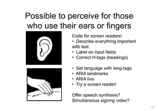 12
Possible to perceive for those
who use their ears or fingers
Code for screen readers!
• Describe everything important
with text
• Label on input fields
• Correct H-tags (headings)
• Set language with lang-tags
• ARIA landmarks
• ARIA live
• Try a screen reader!
Offer speech synthesis?
Simultaneous signing video?
 