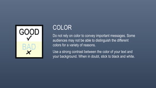 COLOR
Do not rely on color to convey important messages. Some
audiences may not be able to distinguish the different
colors for a variety of reasons.
Use a strong contrast between the color of your text and
your background. When in doubt, stick to black and white.
 