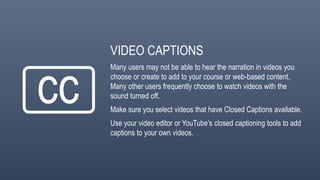 VIDEO CAPTIONS
Many users may not be able to hear the narration in videos you
choose or create to add to your course or web-based content.
Many other users frequently choose to watch videos with the
sound turned off.
Make sure you select videos that have Closed Captions available.
Use your video editor or YouTube’s closed captioning tools to add
captions to your own videos.
 