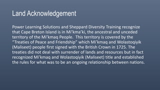 Power Learning Solutions and Sheppard Diversity Training recognize
that Cape Breton Island is in Mi’kma’ki, the ancestral and unceded
territory of the Mi’kmaq People. This territory is covered by the
“Treaties of Peace and Friendship” which Mi’kmaq and Wolastoqiyik
(Maliseet) people first signed with the British Crown in 1725. The
treaties did not deal with surrender of lands and resources but in fact
recognized Mi’kmaq and Wolastoqiyik (Maliseet) title and established
the rules for what was to be an ongoing relationship between nations.
Land Acknowledgement
 