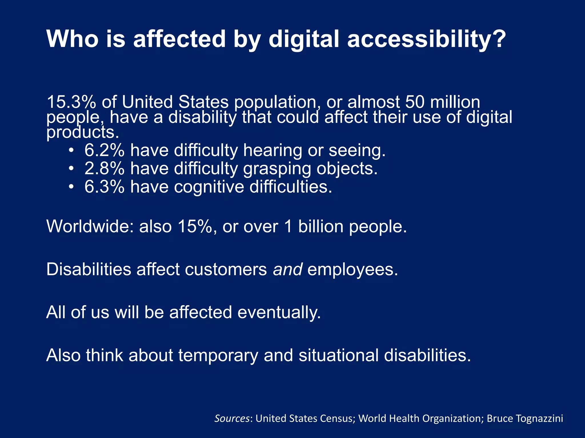 Who is affected by digital accessibility?
15.3% of United States population, or almost 50 million
people, have a disability that could affect their use of digital
products.
• 6.2% have difficulty hearing or seeing.
• 2.8% have difficulty grasping objects.
• 6.3% have cognitive difficulties.
Worldwide: also 15%, or over 1 billion people.
Disabilities affect customers and employees.
All of us will be affected eventually.
Also think about temporary and situational disabilities.
Sources: United States Census; World Health Organization; Bruce Tognazzini
 