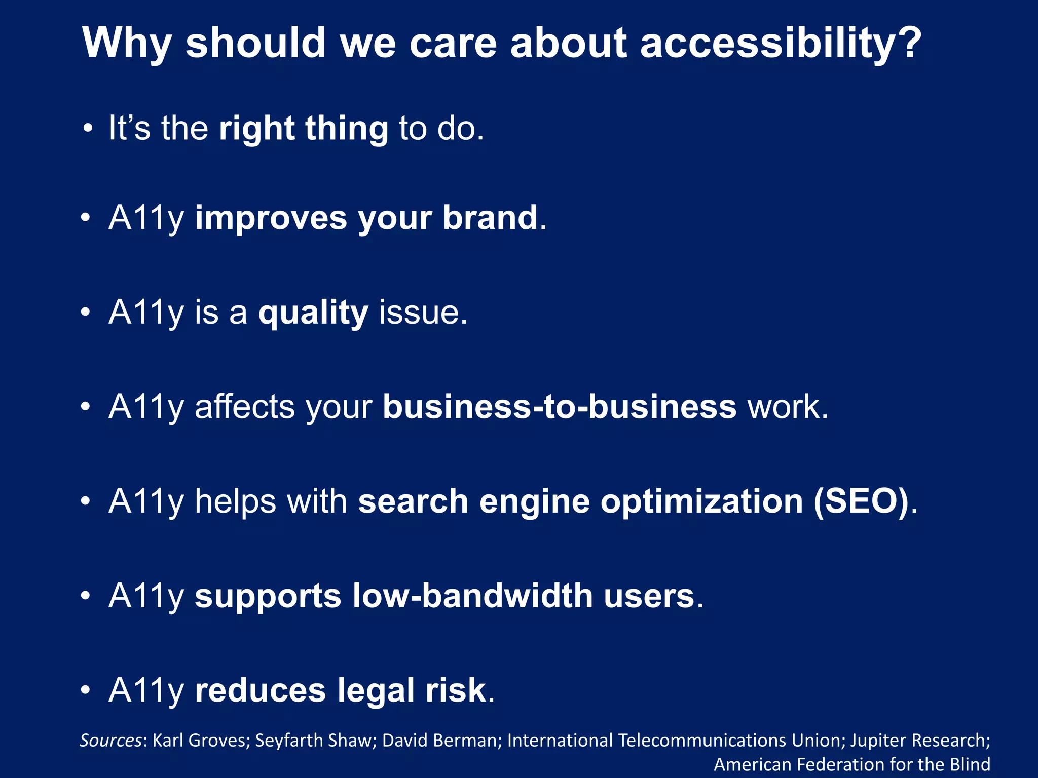 Why should we care about accessibility?
• It’s the right thing to do.
• A11y improves your brand.
• A11y is a quality issue.
• A11y affects your business-to-business work.
• A11y helps with search engine optimization (SEO).
• A11y supports low-bandwidth users.
• A11y reduces legal risk.
Sources: Karl Groves; Seyfarth Shaw; David Berman; International Telecommunications Union; Jupiter Research;
American Federation for the Blind
 