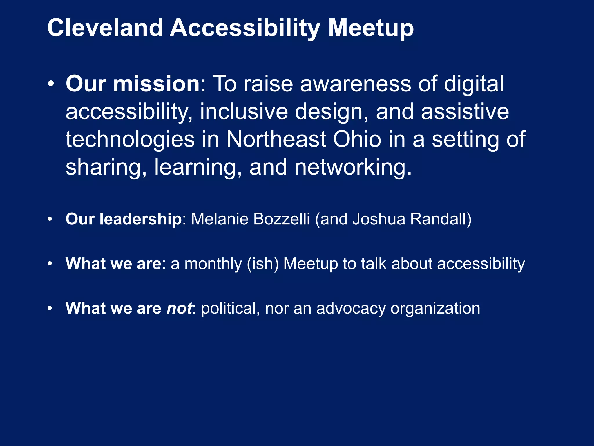 Cleveland Accessibility Meetup
• Our mission: To raise awareness of digital
accessibility, inclusive design, and assistive
technologies in Northeast Ohio in a setting of
sharing, learning, and networking.
• Our leadership: Melanie Bozzelli (and Joshua Randall)
• What we are: a monthly (ish) Meetup to talk about accessibility
• What we are not: political, nor an advocacy organization
 