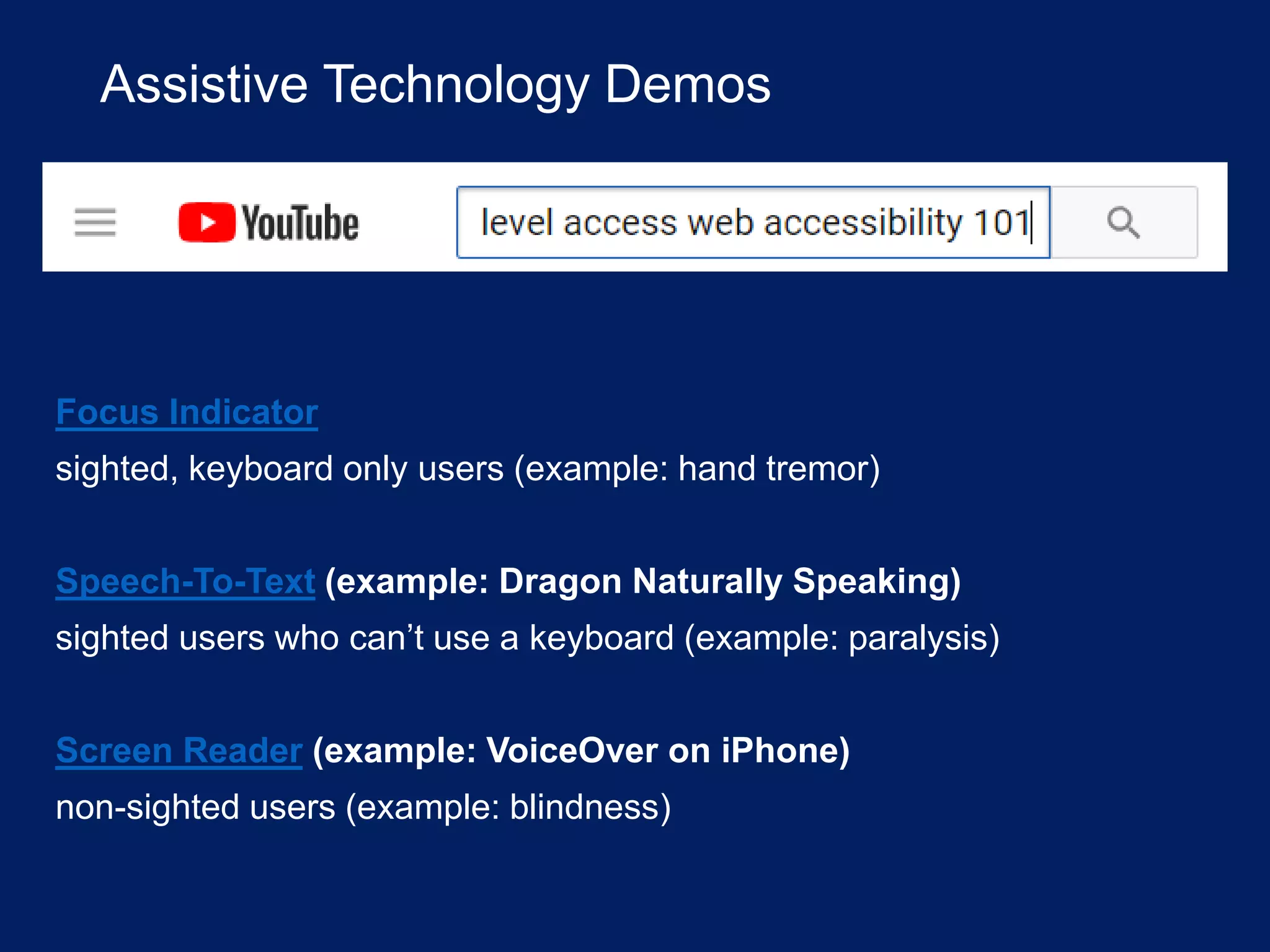 Assistive Technology Demos
Focus Indicator
sighted, keyboard only users (example: hand tremor)
Speech-To-Text (example: Dragon Naturally Speaking)
sighted users who can’t use a keyboard (example: paralysis)
Screen Reader (example: VoiceOver on iPhone)
non-sighted users (example: blindness)
 