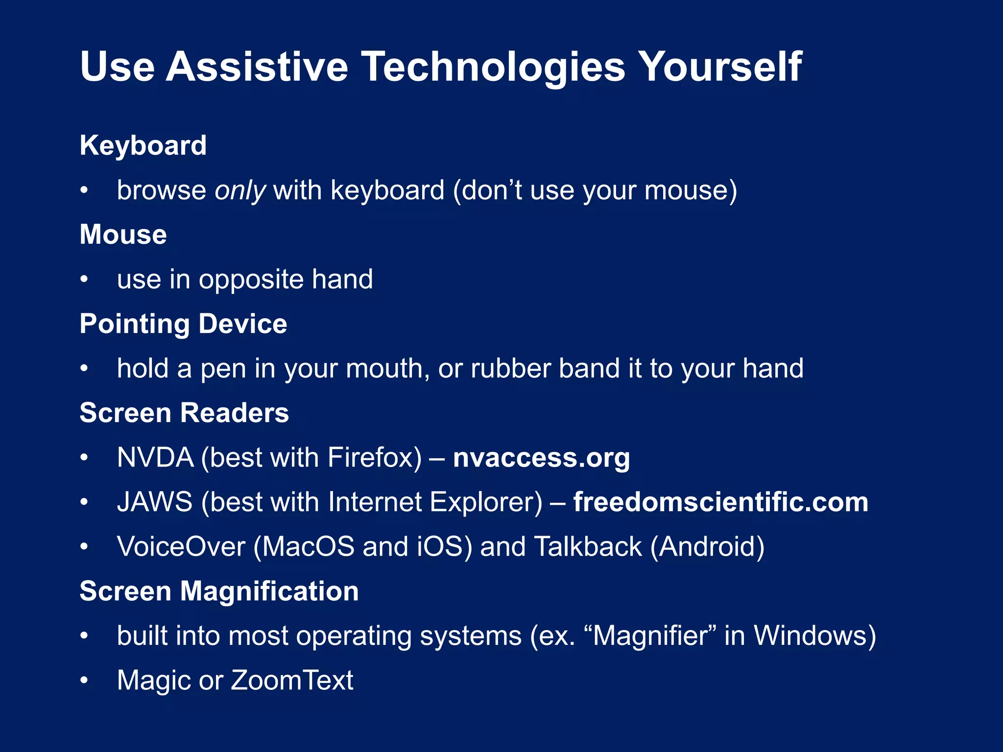 Use Assistive Technologies Yourself
Keyboard
• browse only with keyboard (don’t use your mouse)
Mouse
• use in opposite hand
Pointing Device
• hold a pen in your mouth, or rubber band it to your hand
Screen Readers
• NVDA (best with Firefox) – nvaccess.org
• JAWS (best with Internet Explorer) – freedomscientific.com
• VoiceOver (MacOS and iOS) and Talkback (Android)
Screen Magnification
• built into most operating systems (ex. “Magnifier” in Windows)
• Magic or ZoomText
 