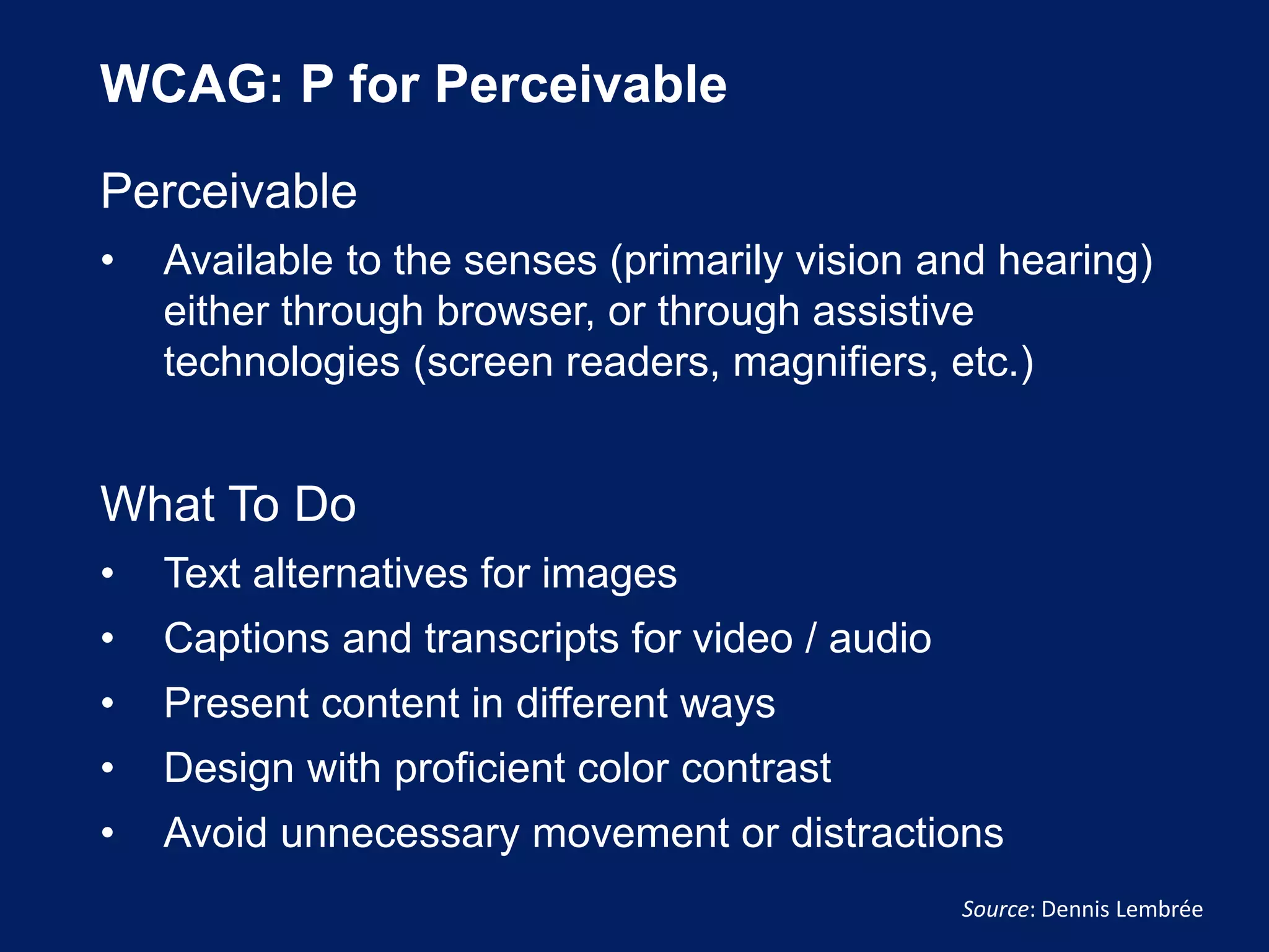 WCAG: P for Perceivable
Perceivable
• Available to the senses (primarily vision and hearing)
either through browser, or through assistive
technologies (screen readers, magnifiers, etc.)
What To Do
• Text alternatives for images
• Captions and transcripts for video / audio
• Present content in different ways
• Design with proficient color contrast
• Avoid unnecessary movement or distractions
Source: Dennis Lembrée
 