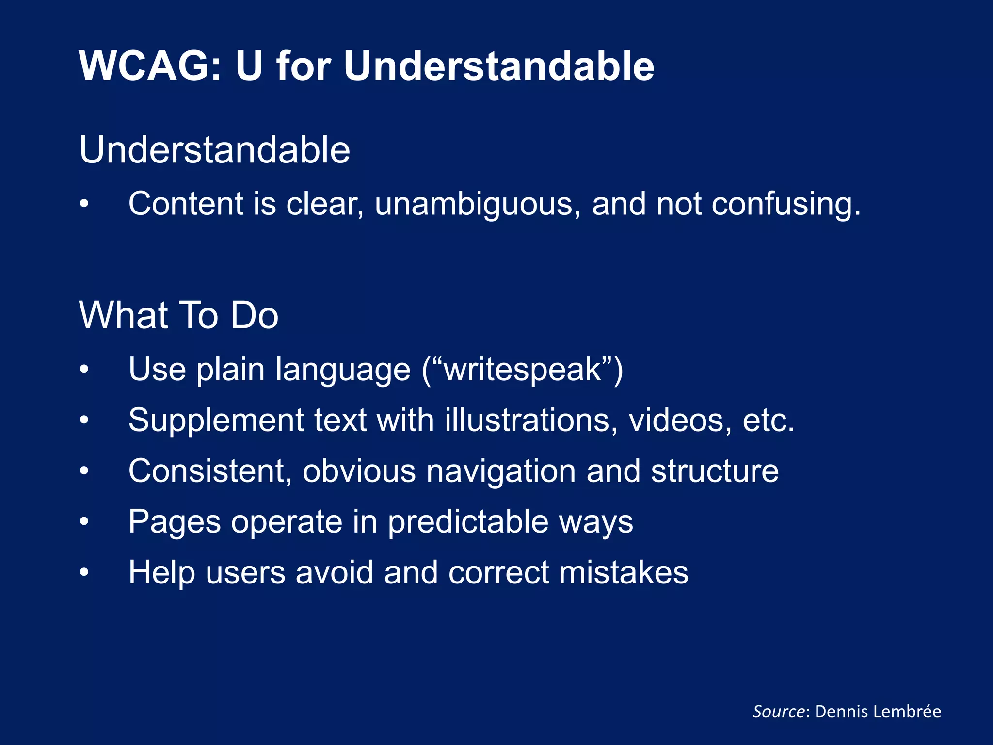WCAG: U for Understandable
Understandable
• Content is clear, unambiguous, and not confusing.
What To Do
• Use plain language (“writespeak”)
• Supplement text with illustrations, videos, etc.
• Consistent, obvious navigation and structure
• Pages operate in predictable ways
• Help users avoid and correct mistakes
Source: Dennis Lembrée
 
