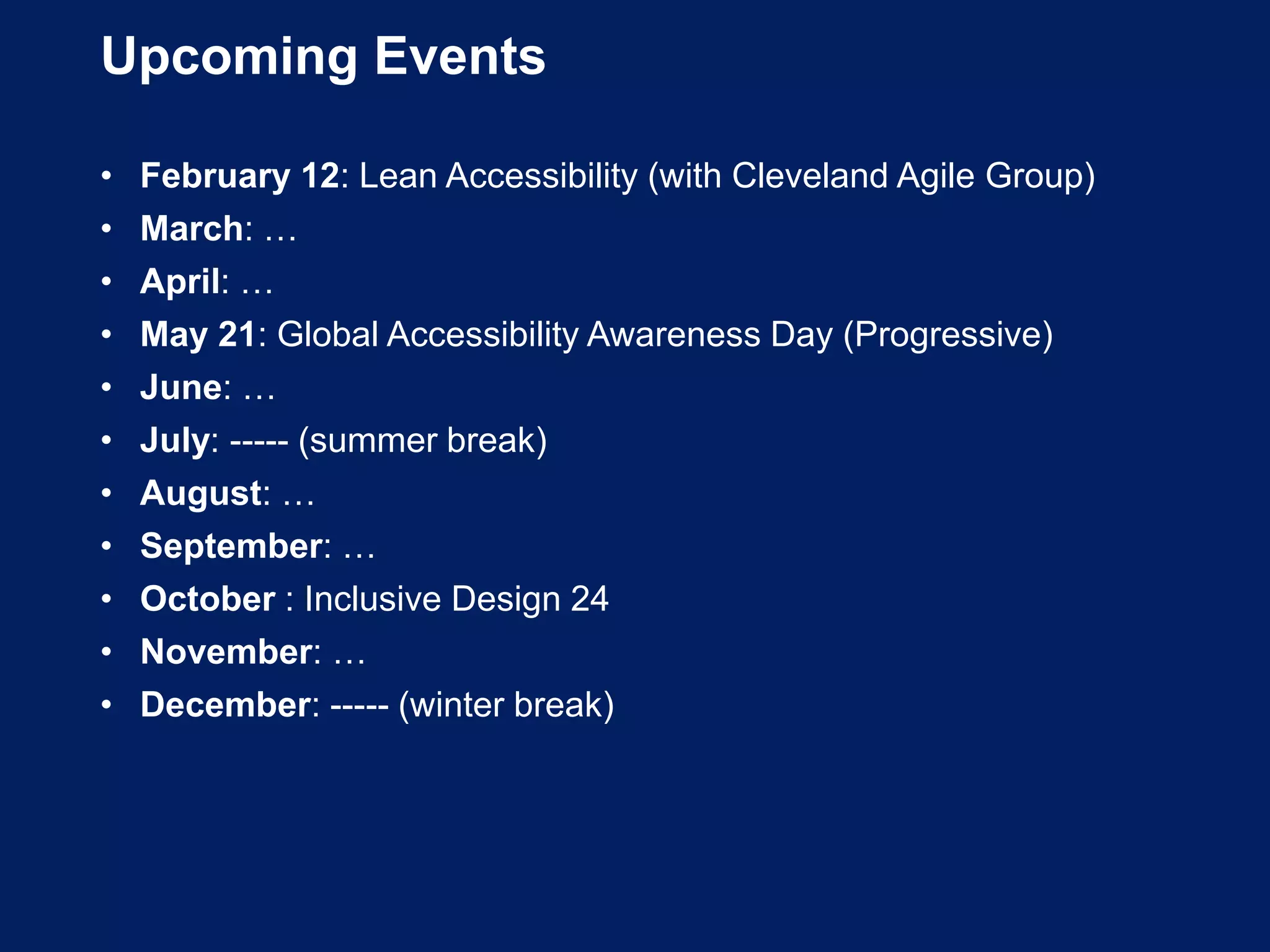 Upcoming Events
• February 12: Lean Accessibility (with Cleveland Agile Group)
• March: …
• April: …
• May 21: Global Accessibility Awareness Day (Progressive)
• June: …
• July: ----- (summer break)
• August: …
• September: …
• October : Inclusive Design 24
• November: …
• December: ----- (winter break)
 