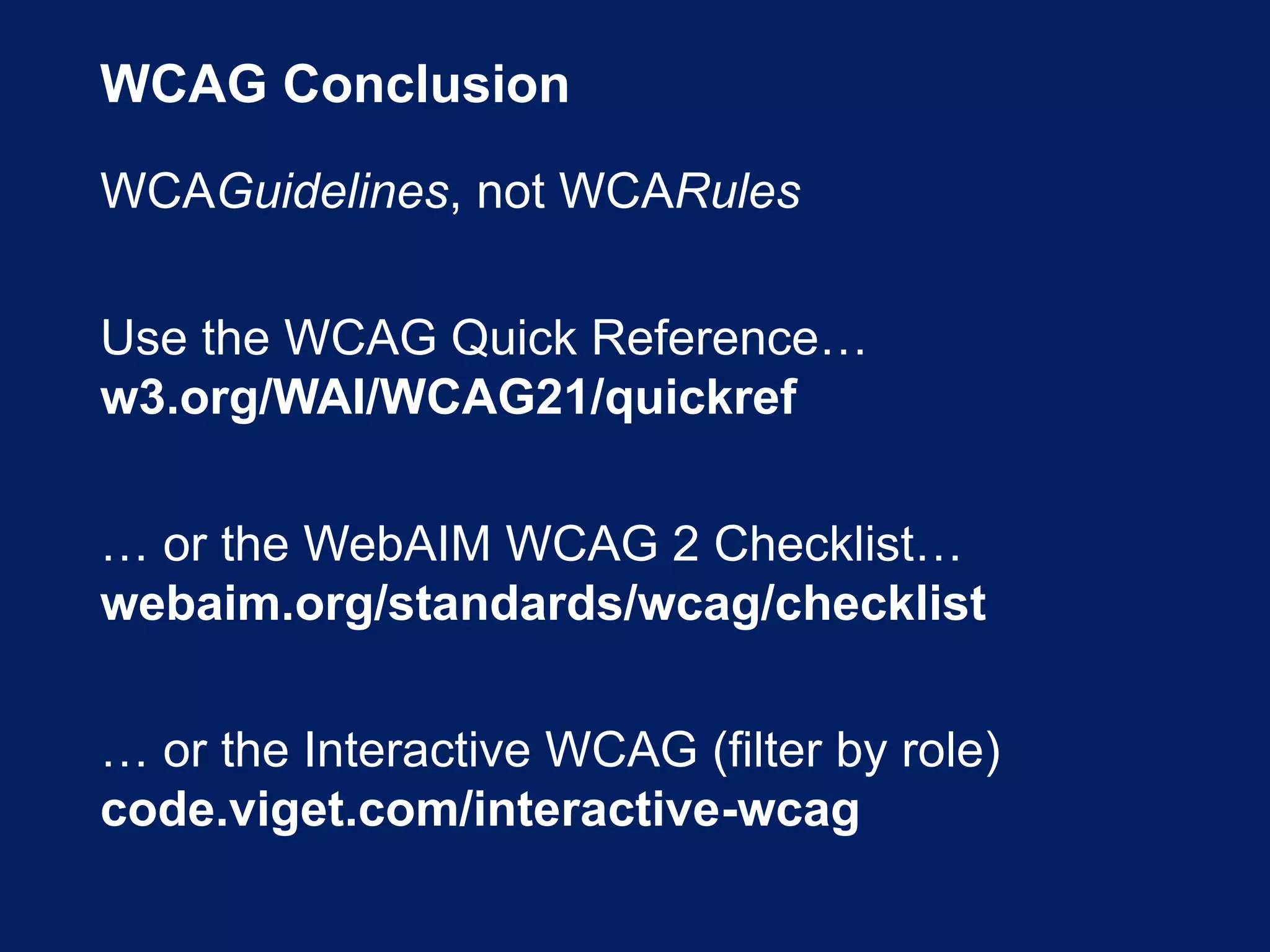 WCAG Conclusion
WCAGuidelines, not WCARules
Use the WCAG Quick Reference…
w3.org/WAI/WCAG21/quickref
… or the WebAIM WCAG 2 Checklist…
webaim.org/standards/wcag/checklist
… or the Interactive WCAG (filter by role)
code.viget.com/interactive-wcag
 