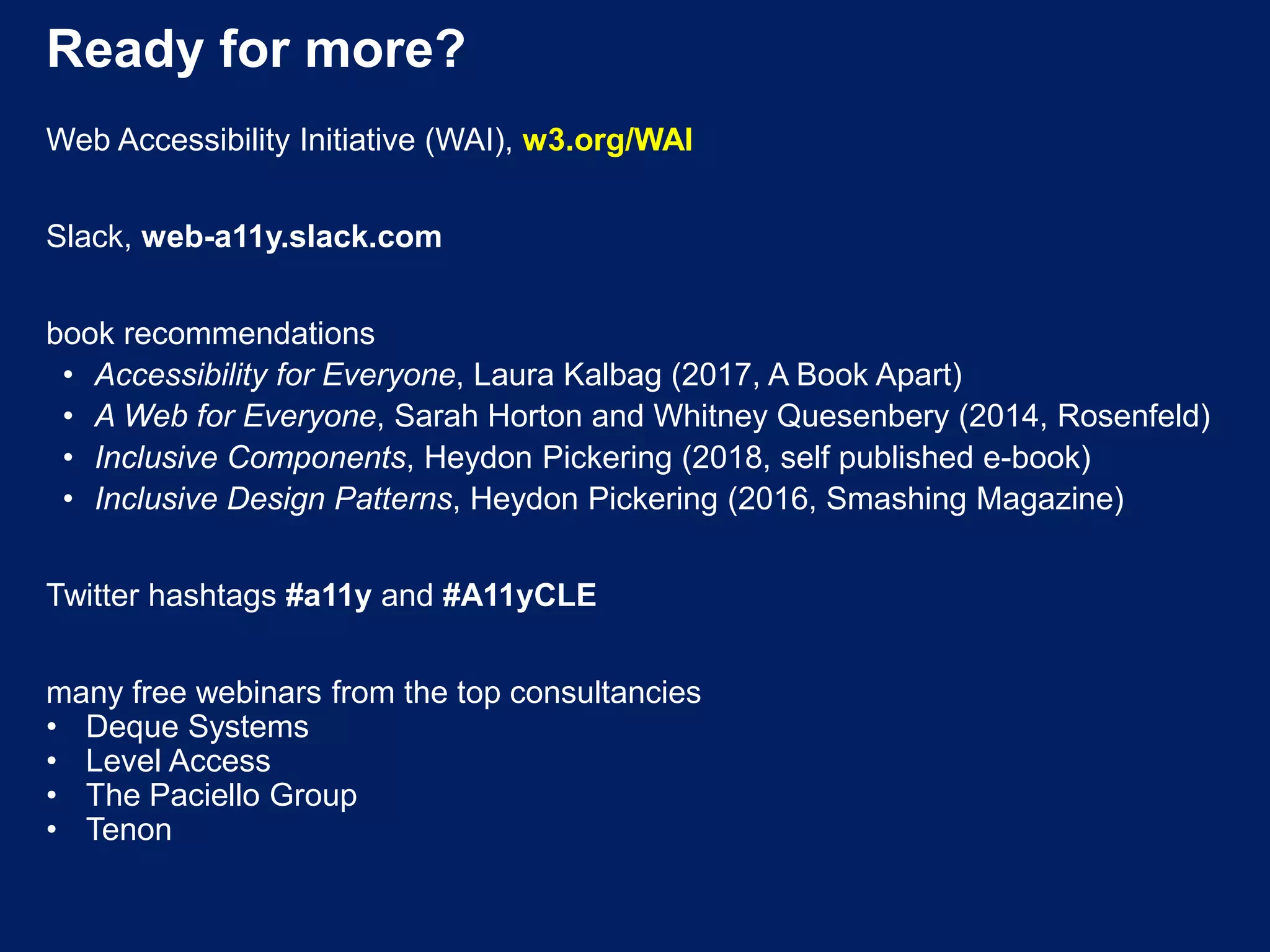 Ready for more?
Web Accessibility Initiative (WAI), w3.org/WAI
Slack, web-a11y.slack.com
book recommendations
• Accessibility for Everyone, Laura Kalbag (2017, A Book Apart)
• A Web for Everyone, Sarah Horton and Whitney Quesenbery (2014, Rosenfeld)
• Inclusive Components, Heydon Pickering (2018, self published e-book)
• Inclusive Design Patterns, Heydon Pickering (2016, Smashing Magazine)
Twitter hashtags #a11y and #A11yCLE
many free webinars from the top consultancies
• Deque Systems
• Level Access
• The Paciello Group
• Tenon
 