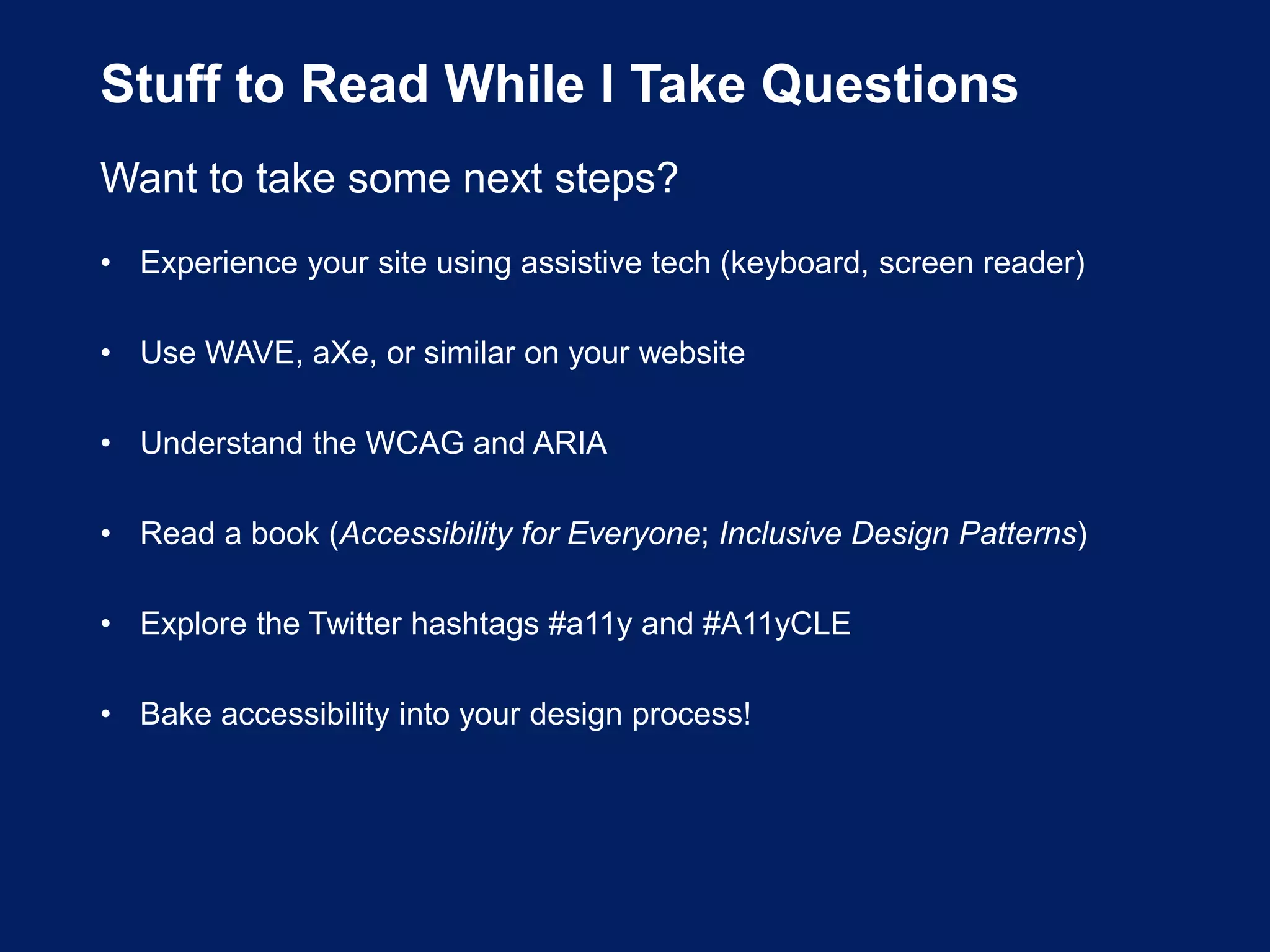 Stuff to Read While I Take Questions
Want to take some next steps?
• Experience your site using assistive tech (keyboard, screen reader)
• Use WAVE, aXe, or similar on your website
• Understand the WCAG and ARIA
• Read a book (Accessibility for Everyone; Inclusive Design Patterns)
• Explore the Twitter hashtags #a11y and #A11yCLE
• Bake accessibility into your design process!
 
