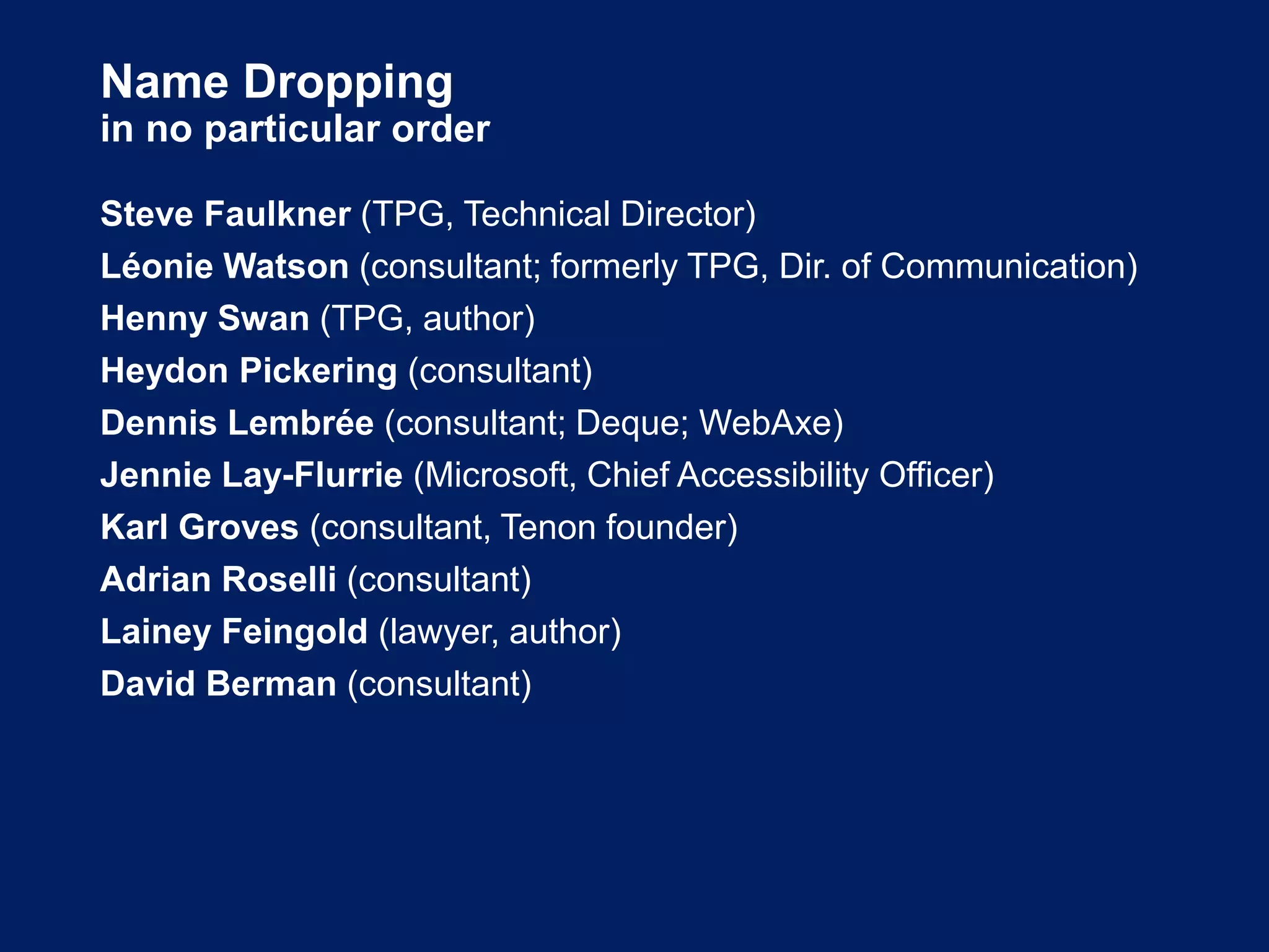 Name Dropping
in no particular order
Steve Faulkner (TPG, Technical Director)
Léonie Watson (consultant; formerly TPG, Dir. of Communication)
Henny Swan (TPG, author)
Heydon Pickering (consultant)
Dennis Lembrée (consultant; Deque; WebAxe)
Jennie Lay-Flurrie (Microsoft, Chief Accessibility Officer)
Karl Groves (consultant, Tenon founder)
Adrian Roselli (consultant)
Lainey Feingold (lawyer, author)
David Berman (consultant)
 