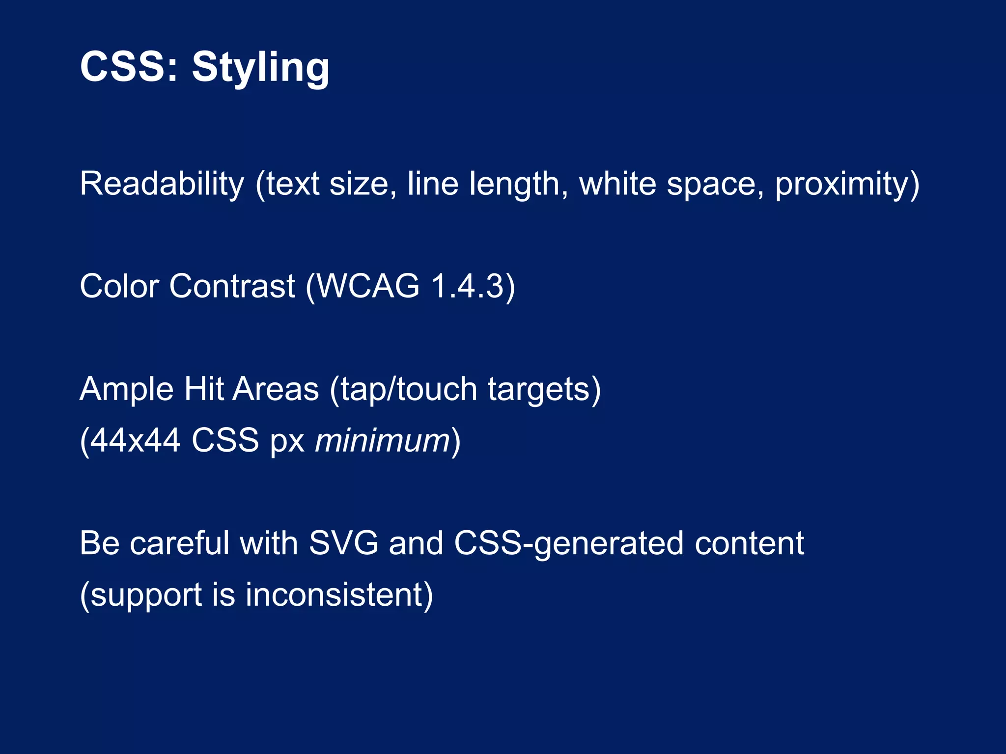 CSS: Styling
Readability (text size, line length, white space, proximity)
Color Contrast (WCAG 1.4.3)
Ample Hit Areas (tap/touch targets)
(44x44 CSS px minimum)
Be careful with SVG and CSS-generated content
(support is inconsistent)
 