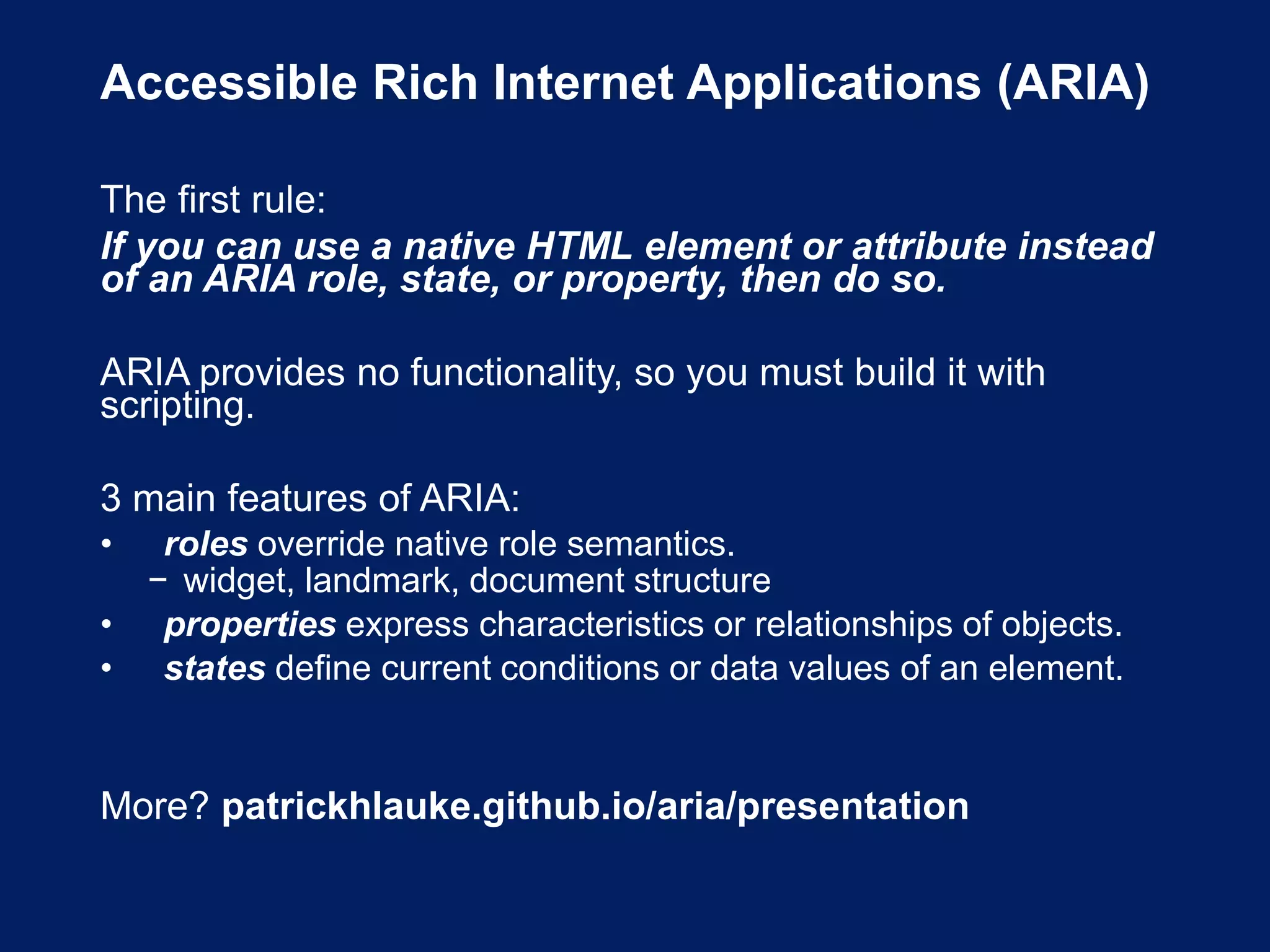 Accessible Rich Internet Applications (ARIA)
The first rule:
If you can use a native HTML element or attribute instead
of an ARIA role, state, or property, then do so.
ARIA provides no functionality, so you must build it with
scripting.
3 main features of ARIA:
• roles override native role semantics.
− widget, landmark, document structure
• properties express characteristics or relationships of objects.
• states define current conditions or data values of an element.
More? patrickhlauke.github.io/aria/presentation
 