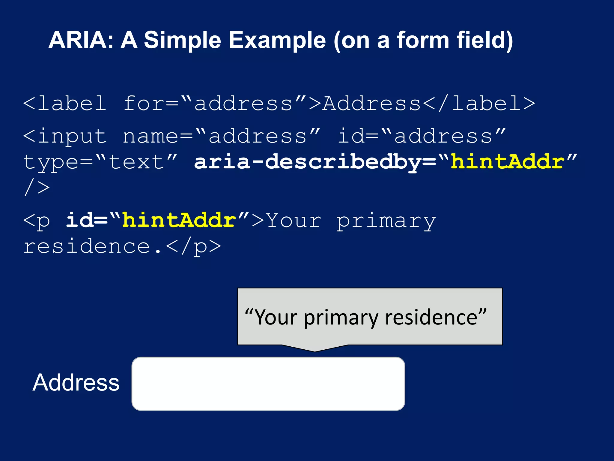 ARIA: A Simple Example (on a form field)
<label for=“address”>Address</label>
<input name=“address” id=“address”
type=“text” aria-describedby=“hintAddr”
/>
<p id=“hintAddr”>Your primary
residence.</p>
Address
“Your primary residence”
 