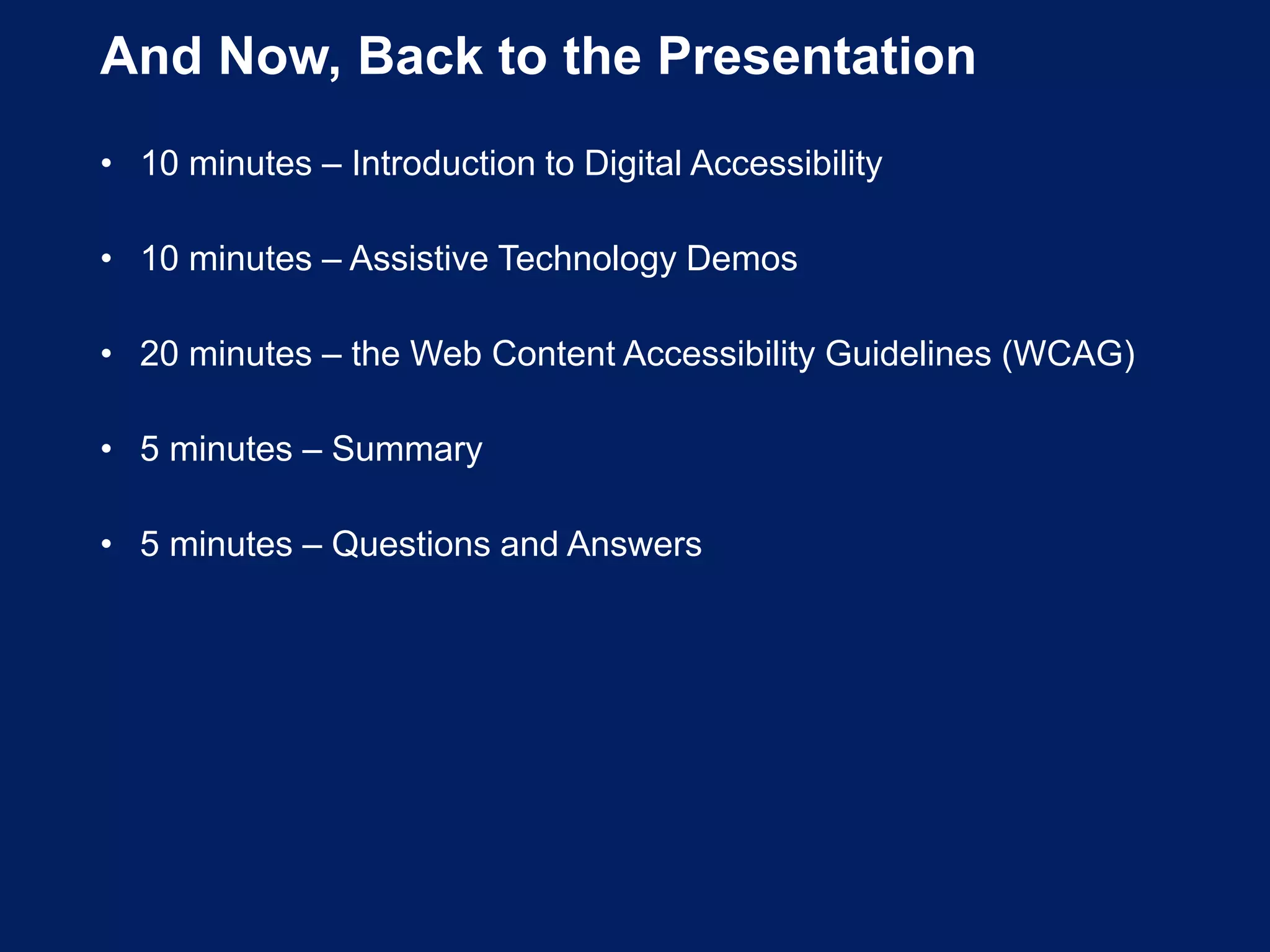 And Now, Back to the Presentation
• 10 minutes – Introduction to Digital Accessibility
• 10 minutes – Assistive Technology Demos
• 20 minutes – the Web Content Accessibility Guidelines (WCAG)
• 5 minutes – Summary
• 5 minutes – Questions and Answers
 