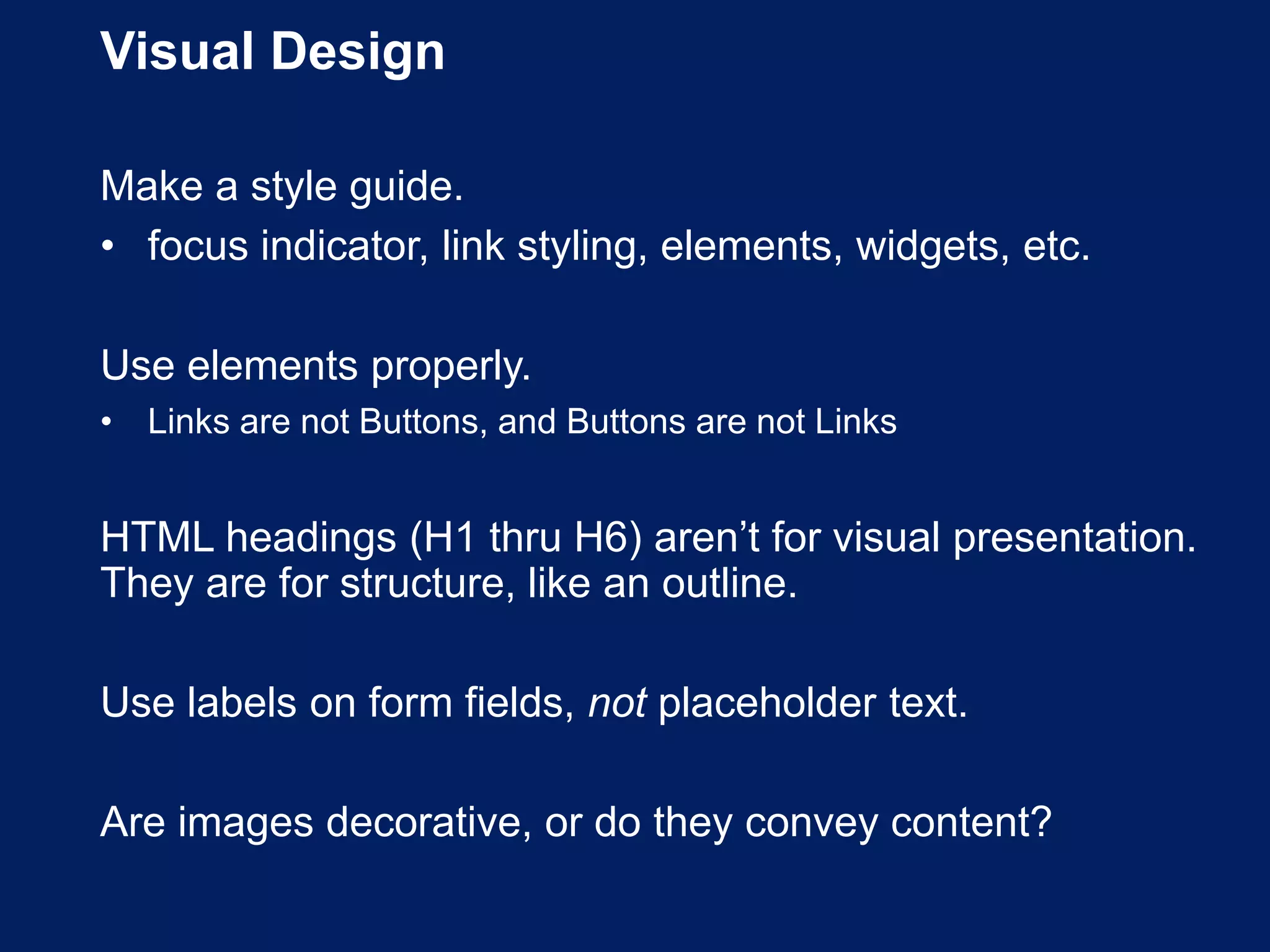 Visual Design
Make a style guide.
• focus indicator, link styling, elements, widgets, etc.
Use elements properly.
• Links are not Buttons, and Buttons are not Links
HTML headings (H1 thru H6) aren’t for visual presentation.
They are for structure, like an outline.
Use labels on form fields, not placeholder text.
Are images decorative, or do they convey content?
 