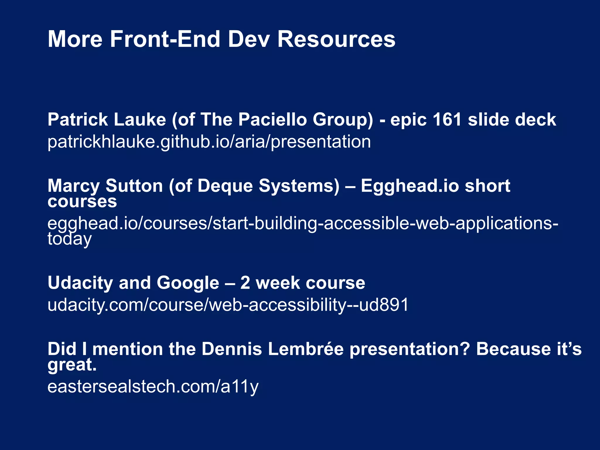 More Front-End Dev Resources
Patrick Lauke (of The Paciello Group) - epic 161 slide deck
patrickhlauke.github.io/aria/presentation
Marcy Sutton (of Deque Systems) – Egghead.io short
courses
egghead.io/courses/start-building-accessible-web-applications-
today
Udacity and Google – 2 week course
udacity.com/course/web-accessibility--ud891
Did I mention the Dennis Lembrée presentation? Because it’s
great.
eastersealstech.com/a11y
 