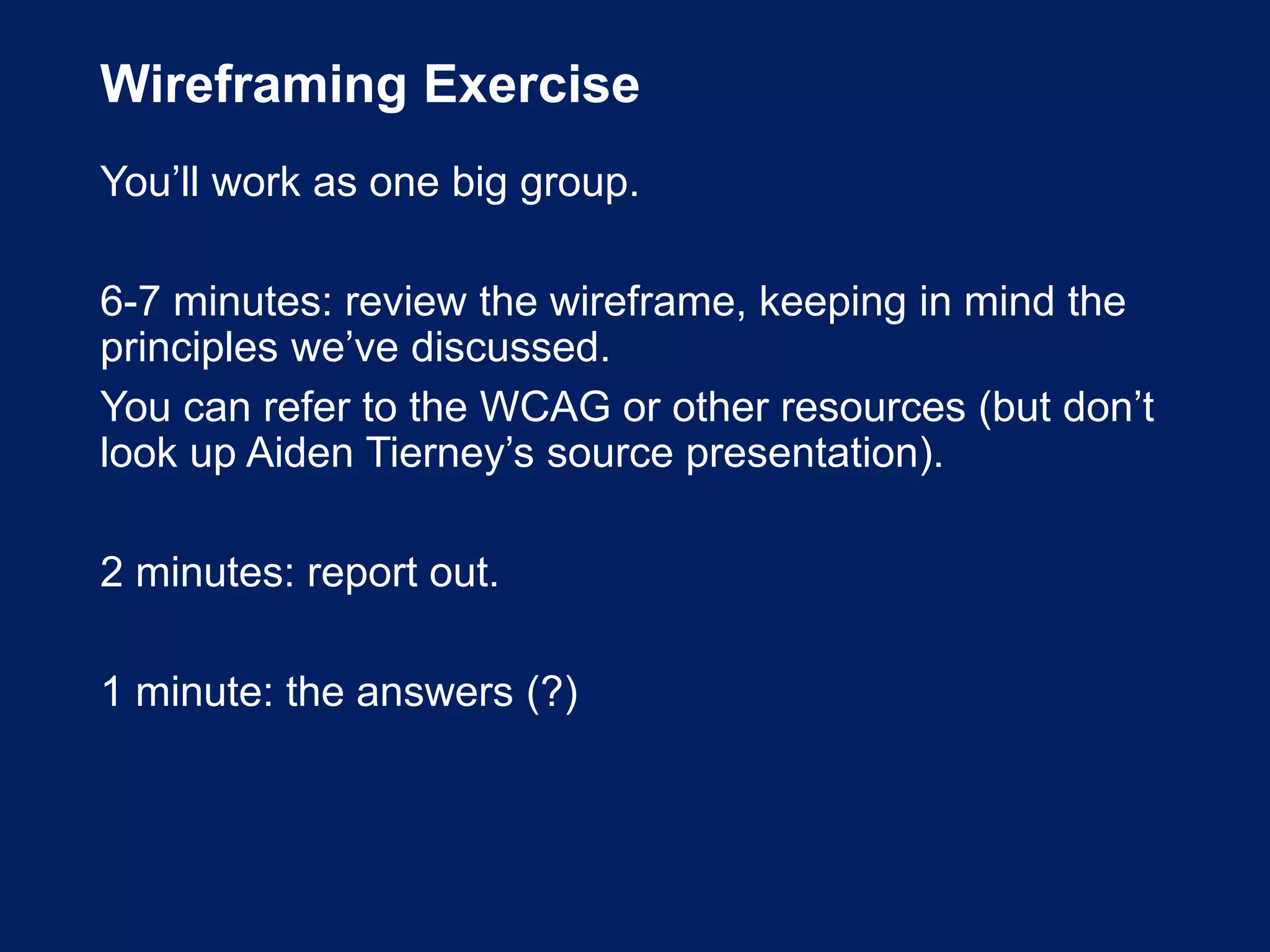 Wireframing Exercise
You’ll work as one big group.
6-7 minutes: review the wireframe, keeping in mind the
principles we’ve discussed.
You can refer to the WCAG or other resources (but don’t
look up Aiden Tierney’s source presentation).
2 minutes: report out.
1 minute: the answers (?)
 