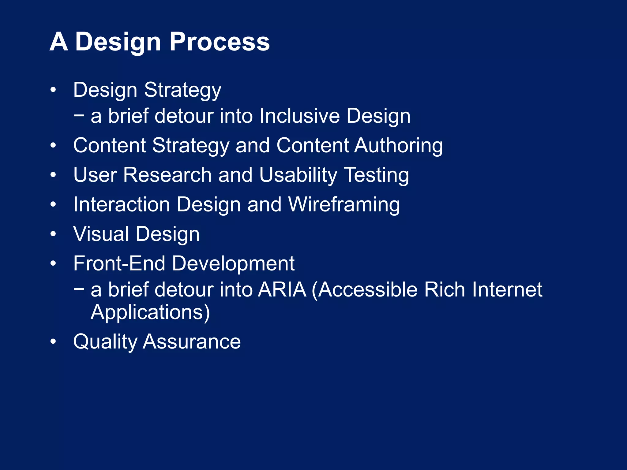 A Design Process
• Design Strategy
− a brief detour into Inclusive Design
• Content Strategy and Content Authoring
• User Research and Usability Testing
• Interaction Design and Wireframing
• Visual Design
• Front-End Development
− a brief detour into ARIA (Accessible Rich Internet
Applications)
• Quality Assurance
 